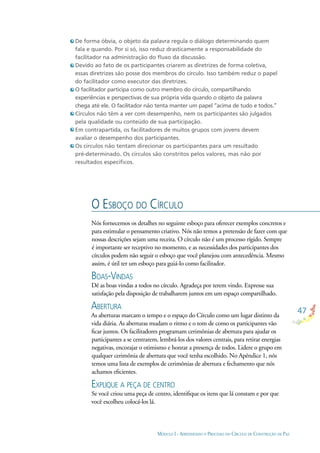 47
MÓDULO I - APRENDENDO O PROCESSO DO CÍRCULO DE CONSTRUÇÃO DE PAZ
De forma óbvia, o objeto da palavra regula o diálogo determinando quem
fala e quando. Por si só, isso reduz drasticamente a responsabilidade do
facilitador na administração do ﬂuxo da discussão.
Devido ao fato de os participantes criarem as diretrizes de forma coletiva,
essas diretrizes são posse dos membros do círculo. Isso também reduz o papel
do facilitador como executor das diretrizes.
O facilitador participa como outro membro do círculo, compartilhando
experiências e perspectivas de sua própria vida quando o objeto da palavra
chega até ele. O facilitador não tenta manter um papel “acima de tudo e todos.”
Círculos não têm a ver com desempenho, nem os participantes são julgados
pela qualidade ou conteúdo de sua participação.
Em contrapartida, os facilitadores de muitos grupos com jovens devem
avaliar o desempenho dos participantes.
Os círculos não tentam direcionar os participantes para um resultado
pré-determinado. Os círculos são constritos pelos valores, mas não por
resultados especíﬁcos.
O ESBOÇO DO CÍRCULO
Nós fornecemos os detalhes no seguinte esboço para oferecer exemplos concretos e
para estimular o pensamento criativo. Nós não temos a pretensão de fazer com que
nossas descrições sejam uma receita. O círculo não é um processo rígido. Sempre
é importante ser receptivo no momento, e as necessidades dos participantes dos
círculos podem não seguir o esboço que você planejou com antecedência. Mesmo
assim, é útil ter um esboço para guiá-lo como facilitador.
BOAS-VINDAS
Dê as boas vindas a todos no círculo. Agradeça por terem vindo. Expresse sua
satisfação pela disposição de trabalharem juntos em um espaço compartilhado.
ABERTURA
As aberturas marcam o tempo e o espaço do Círculo como um lugar distinto da
vida diária. As aberturas mudam o ritmo e o tom de como os participantes vão
ﬁcar juntos. Os facilitadores programam cerimônias de abertura para ajudar os
participantes a se centrarem, lembrá-los dos valores centrais, para retirar energias
negativas, encorajar o otimismo e honrar a presença de todos. Lidere o grupo em
qualquer cerimônia de abertura que você tenha escolhido. No Apêndice 1, nós
temos uma lista de exemplos de cerimônias de abertura e fechamento que nós
achamos eﬁcientes.
EXPLIQUE A PEÇA DE CENTRO
Se você criou uma peça de centro, identiﬁque os itens que lá constam e por que
você escolheu colocá-los lá.
 