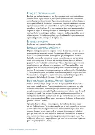 48
NO CORAÇÃO DA ESPERANÇA - GUIA DE PRÁTICAS CIRCULARES
EXPLIQUE O OBJETO DA PALAVRA
Explique que o objeto da palavra é um elemento decisivo do processo do círculo.
Seu uso cria um espaço no qual os participantes podem tanto falar como escutar
de um lugar profundo de verdade. A pessoa que está segurando o objeto da palavra
tem a oportunidade de falar sem ser interrompida, enquanto todos os outros têm a
oportunidade de escutar sem a necessidade de responder. O objeto da palavra será
passado em torno do círculo, de pessoa para pessoa. Somente a pessoa que estiver
de posse do objeto da palavra poderá falar. É aceitável passar o objeto da palavra
sem falar. Se for necessário para facilitar o processo, o facilitador pode falar sem o
objeto da palavra. Se o objeto da palavra especíﬁco foi escolhido por causa de um
signiﬁcado particular, certiﬁque-se de explicar isso.
ESTABELEÇA O OBJETIVO
Lembre aos participantes do objetivo do círculo.
RODADA DE APRESENTAÇÃO/CHECK-IN
Diga aos participantes que você vai passar o objeto da palavra de maneira que nós
possamos escutar como cada um está. Convide os participantes a se apresentarem,
se eles já não forem conhecidos. Nós sugerimos que, nessa primeira rodada, o
facilitador compartilhe primeiro. As pessoas, provavelmente, vão usar a resposta
como modelo depois do facilitador. Seja autêntico. Passe o objeto da palavra e
pergunte “Como você está se sentindo hoje?” “Existe alguma coisa que você sinta
que é importante que saibamos sobre como você está?” Às vezes é útil fazer uma
pergunta nesta rodada que convide os participantes a compartilharem algo deles
mesmos, de maneira que os participantes possam se conhecer melhor. No Apêndice
3: Exemplos de Perguntas Norteadoras, nós oferecemos possíveis perguntas no item
“Conhecendo-se.” Se o grupo já se encontrou antes, você poderá conseguir ideias
nas sugestões do Apêndice 2: Dicas para Check-Ins Alternativos.”
ENTRE EM ACORDO QUANTO A VALORES E DIRETRIZES
Antes do círculo começar, coloque um prato de papel ou metade de uma folha e
uma caneta em cada assento. Peça aos participantes para pensarem em um valor
que eles achem que seria importante para que se sintam seguros para falar do
coração e escutar com o coração. Peça-lhes que escrevam o valor no prato de papel
ou pedaço de papel. Passe o objeto da palavra e peça-lhes que compartilhem o
valor que eles escolheram, que expliquem por que é importante e coloquem o seu
valor no centro do círculo. Neste ponto, novamente, é ideal que o facilitador seja o
primeiro e modele a resposta.
Após estabelecer os valores, o próximo passo é desenvolver as diretrizes para o
círculo. As Diretrizes do Círculo são os acordos que os participantes fazem um com
o outro sobre como se comportar no círculo. Eles estabelecem expectativas claras
e pontos aﬁns para ter um espaço onde as pessoas se sintam seguras o suﬁciente
para que falem com suas vozes autênticas, para que se conectem com os outros de
uma maneira boa e para assegurar um espaço que seja respeitoso para todos. Passe
o objeto da palavra e peça aos participantes que mencionem um acordo importante
para a sua participação no Círculo.
 