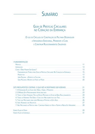 I FUNDAMENTAÇÃO
PREFÁCIO
INTRODUÇÃO
COMO E ONDE PODERÁ SER USADO?
FUNDAMENTAÇÃO TEÓRICA PARA GUIA DE PRÁTICAS CIRCULARES NO CORAÇÃO DA ESPERANÇA
PERSPECTIVA
UMA PALAVRA A RESPEITO DE FACILITAR
UMA PALAVRA A RESPEITO DA FONTE DE PODER
SETE PRESSUPOSTOS CENTRAIS: O QUE NÓS ACREDITAMOS SER VERDADE
1. O VERDADEIRO EU DE CADA UM É BOM, É SÁBIO, É PODEROSO
2. O MUNDO ESTÁ PROFUNDAMENTE INTERCONECTADO
3. TODOS OS SERES HUMANOS TÊM UM DESEJO PROFUNDO DE ESTAR EM BONS RELACIONAMENTOS
4. TODOS OS HUMANOS TÊM DONS E CADA UM É NECESSÁRIO PELO QUE TRAZ
5. TUDO QUE PRECISAMOS PARA FAZER MUDANÇAS POSITIVAS JÁ ESTÁ AQUI
6. SERES HUMANOS SÃO HOLÍSTICOS
7. NÓS PRECISAMOS DE PRÁTICAS PARA CONSTRUIR HÁBITOS DE VIDA A PARTIR DE NOSSO EU VERDADEIRO
VAMOS FALAR DE PODER
VAMOS FALAR DE ESPERANÇA
11
13
13
15
17
19
20
21
22
23
24
25
26
27
28
29
31
SUMÁRIO
GUIA DE PRÁTICAS CIRCULARES
NO CORAÇÃO DA ESPERANÇA
O USO DE CÍRCULOS DE CONSTRUÇÃO DE PAZ PARA DESENVOLVER
A INTELIGÊNCIA EMOCIONAL, PROMOVER A CURA
E CONSTRUIR RELACIONAMENTOS SAUDÁVEIS
 