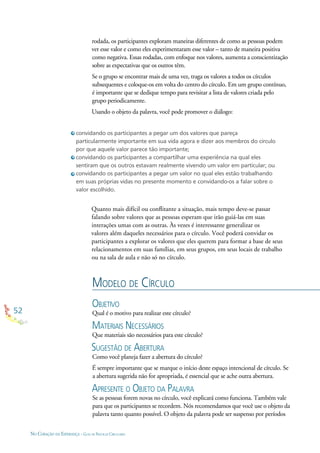 52
NO CORAÇÃO DA ESPERANÇA - GUIA DE PRÁTICAS CIRCULARES
MODELO DE CÍRCULO
OBJETIVO
Qual é o motivo para realizar este círculo?
MATERIAIS NECESSÁRIOS
Que materiais são necessários para este círculo?
SUGESTÃO DE ABERTURA
Como você planeja fazer a abertura do círculo?
É sempre importante que se marque o início deste espaço intencional de círculo. Se
a abertura sugerida não for apropriada, é essencial que se ache outra abertura.
APRESENTE O OBJETO DA PALAVRA
Se as pessoas forem novas no círculo, você explicará como funciona. Também vale
para que os participantes se recordem. Nós recomendamos que você use o objeto da
palavra tanto quanto possível. O objeto da palavra pode ser suspenso por períodos
Quanto mais difícil ou conﬂitante a situação, mais tempo deve-se passar
falando sobre valores que as pessoas esperam que irão guiá-las em suas
interações umas com as outras. Às vezes é interessante generalizar os
valores além daqueles necessários para o círculo. Você poderá convidar os
participantes a explorar os valores que eles querem para formar a base de seus
relacionamentos em suas famílias, em seus grupos, em seus locais de trabalho
ou na sala de aula e não só no círculo.
convidando os participantes a pegar um dos valores que pareça
particularmente importante em sua vida agora e dizer aos membros do círculo
por que aquele valor parece tão importante;
convidando os participantes a compartilhar uma experiência na qual eles
sentiram que os outros estavam realmente vivendo um valor em particular; ou
convidando os participantes a pegar um valor no qual eles estão trabalhando
em suas próprias vidas no presente momento e convidando-os a falar sobre o
valor escolhido.
rodada, os participantes exploram maneiras diferentes de como as pessoas podem
ver esse valor e como eles experimentaram esse valor – tanto de maneira positiva
como negativa. Essas rodadas, com enfoque nos valores, aumenta a conscientização
sobre as expectativas que os outros têm.
Se o grupo se encontrar mais de uma vez, traga os valores a todos os círculos
subsequentes e coloque-os em volta do centro do círculo. Em um grupo contínuo,
é importante que se dedique tempo para revisitar a lista de valores criada pelo
grupo periodicamente.
Usando o objeto da palavra, você pode promover o diálogo:
 