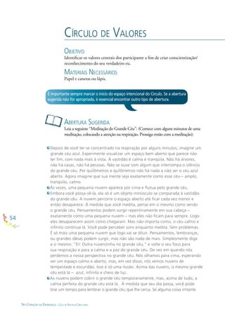 54
NO CORAÇÃO DA ESPERANÇA - GUIA DE PRÁTICAS CIRCULARES
CÍRCULO DE VALORES
OBJETIVO
Identiﬁcar os valores centrais dos participante a ﬁm de criar conscientização/
reconhecimento do seu verdadeiro eu.
MATERIAIS NECESSÁRIOS
Papel e canetas ou lápis.
Depois de você ter se concentrado na respiração por alguns minutos, imagine um
grande céu azul. Experimente visualizar um espaço bem aberto que parece não
ter ﬁm, com nada mais à vista. A vastidão é calma e tranqüila. Não há árvores,
não há casas, não há pessoas. Não se ouve som algum que interrompa o silêncio
do grande céu. Por quilômetros e quilômetros não há nada a não ser o céu azul
aberto. Agora imagine que sua mente seja exatamente como esse céu – amplo,
tranqüilo, calmo.
Às vezes, uma pequena nuvem aparece por cima e ﬂutua pelo grande céu.
Embora você possa vê-la, ela só é um objeto minúsculo se comparada à vastidão
do grande céu. A nuvem percorre o espaço aberto até ﬁcar cada vez menor e
então desaparece. À medida que você medita, pense em si mesmo como sendo
o grande céu. Pensamentos podem surgir repentinamente em sua cabeça –
exatamente como uma pequena nuvem – mas eles não ﬁcam para sempre. Logo
eles desaparecem assim como chegaram. Mas não importa como, o céu calmo e
inﬁnito continua lá. Você pode perceber sons enquanto medita. Sem problemas.
É só mais uma pequena nuvem que logo vai se diluir. Pensamentos, lembranças,
ou grandes idéias podem surgir, mas não são nada de mais. Simplesmente diga
a si mesmo: “Ei! Outra nuvenzinha no grande céu,” e volte o seu foco para
sua respiração e para a calma e a paz do grande céu. De vez em quando nós
perdemos a nossa perspectiva no grande céu. Nós olhamos para cima, esperando
ver um espaço calmo e aberto, mas, em vez disso, nós vemos nuvens de
tempestade e escuridão. Isso é só uma ilusão. Acima das nuvens, o mesmo grande
céu está lá – azul, inﬁnito e cheio de luz.
As nuvens podem cobrir o grande céu temporariamente, mas, acima de tudo, a
calma perfeita do grande céu está lá. À medida que seu dia passa, você pode
tirar um tempo para lembrar o grande céu que lhe cerca. Se alguma coisa irritante
ABERTURA SUGERIDA
Leia a seguinte “Meditação do Grande Céu”: (Comece com alguns minutos de uma
meditação, colocando a atenção na respiração. Prossiga então com a meditação):
É importante sempre marcar o início do espaço intencional do Círculo. Se a abertura
sugerida não for apropriada, é essencial encontrar outro tipo de abertura.
 