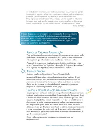 55
MÓDULO I - APRENDENDO O PROCESSO DO CÍRCULO DE CONSTRUÇÃO DE PAZ
ou perturbadora acontecer, você pode visualizar esse céu, um espaço grande,
limpo, calmo, aberto ... e ﬁcar com essa imagem até que você se sinta pronto
para lidar com qualquer que seja a situação que estiver enfrentando.
Traga agora sua consciência de volta para esta sala. Se seus olhos estiverem
fechados, você pode abri-los quando estiver pronto para fazê-lo. Olhe a sua
volta e perceba a sala e quem está a sua volta. Dê as boas-vindas a todos.
Fonte do Poder
RODADA DE CHECK-IN / APRESENTAÇÃO
Passe o objeto da palavra, convidando os participantes a se apresentarem, se eles
ainda não se conhecerem, ou para veriﬁcar se o Círculo já se encontrou antes.
Nós sugerimos que o facilitador, nessa rodada, seja o primeiro a falar.
Para possíveis perguntas ou para inspirar contribuições signiﬁcativas, veja a
seção “Conhecendo-se” no “Apêndice 3: Exemplos de Perguntas Norteadoras,”
ou as sugestões no “Apêndice 2: Dicas para Alternar Check-ins.”
ATIVIDADE PRINCIPAL
Exercício para Jovens Identiﬁcarem Valores Compartilhados
Apresente a ideia de valores compartilhados como sendo o alicerce de uma
comunidade saudável. Para determinar nossos valores compartilhados, nós
precisamos primeiramente explorar nossos valores individuais. O exercício
abaixo nos fará perpassar os valores individuais para estabelecermos um
conjunto de valores compartilhados para o grupo.
COLOQUE A SEGUINTE SITUAÇÃO PARA OS PARTICIPANTES
Imagine que você tenha dois irmãos um pouquinho mais velhos que você e um
irmão ou uma irmã de sete anos de idade. Seu avô está velho demais para dirigir
e decidiu deixar que você e seus irmãos mais velhos decidam o que fazer com
seu carro. Você pode ﬁcar com ele para usá-lo, ou você pode vendê-lo e usar o
dinheiro para se mudar para um apartamento melhor, para fazer uma viagem,
ou comprar vídeo games novos. Você e seus irmãos mais velhos têm ideias
diferentes sobre o que deveria ser feito. Vocês se reúnem para discutir o assunto
e pensar no que fazer. Seu irmão (ou irmã) de sete anos está lá, observando
vocês. O que vocês gostariam que esse irmão, ou essa irmã, visse na maneira de
agir de vocês nessa situação?
Como você gostaria que essa criança de sete anos descrevesse seu
comportamento?
O objeto da palavra pode ser suspenso por períodos curtos de tempo, enquanto
estiverem fazendo uma atividade de brainstorming ou outras atividades.
Entretanto, se não for usado como processo primário ou principal, sua ausência
irá debilitar a integridade do Círculo. Nós recomendamos que o objeto da
palavra seja usado tanto quanto possível.
 