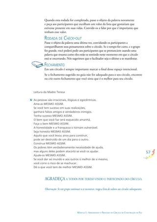 57
MÓDULO I - APRENDENDO O PROCESSO DO CÍRCULO DE CONSTRUÇÃO DE PAZ
Quando esta rodada for completada, passe o objeto da palavra novamente
e peça aos participantes que escolham um valor da lista que gostariam que
estivesse presente em suas vidas. Convide-os a falar por que é importante que
tenham esse valor.
RODADA DE CHECK-OUT
Passe o objeto da palavra uma última vez, convidando os participantes a
compartilharem seus pensamentos sobre o círculo. Se o tempo for curto, e o grupo
for grande, você poderá pedir aos participantes que se pronunciem usando uma
palavra que resuma como eles estão se sentindo neste momento em que o círculo
está se encerrando. Nós sugerimos que o facilitador seja o último a se manifestar.
FECHAMENTO
Em um círculo é sempre importante marcar o ﬁnal desse espaço intencional.
Se o fechamento sugerido no guia não for adequado para o seu círculo, encontre
ou crie outro fechamento que você sinta que é o melhor para seu círculo.
Leitura da Madre Teresa
As pessoas são irracionais, ilógicas e egocêntricas.
Ame-as MESMO ASSIM.
Se você tem sucesso em suas realizações,
ganhará falsos amigos e verdadeiros inimigos.
Tenha sucesso MESMO ASSIM.
O bem que você faz será esquecido amanhã.
Faça o bem MESMO ASSIM.
A honestidade e a franqueza o tornam vulnerável.
Seja honesto MESMO ASSIM.
Aquilo que você levou anos para construir,
pode ser destruído de um dia para o outro.
Construa MESMO ASSIM.
Os pobres têm verdadeiramente necessidade de ajuda,
mas alguns deles podem atacá-lo se você os ajudar.
Ajude-os MESMO ASSIM.
Se você der ao mundo e aos outros o melhor de si mesmo,
você corre o risco de se machucar.
Dê o que você tem de melhor MESMO ASSIM.
AGRADEÇA A TODOS POR TEREM VINDO E PARTICIPADO DO CÍRCULO.
Observação: Se este grupo continuar a se encontrar, traga a lista de valores aos círculos subsequentes.
 