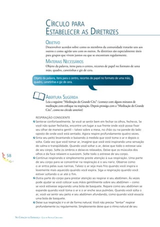 58
NO CORAÇÃO DA ESPERANÇA - GUIA DE PRÁTICAS CIRCULARES
CÍRCULO PARA
ESTABELECER AS DIRETRIZES
OBJETIVO
Desenvolver acordos sobre como os membros da comunidade tratarão uns aos
outros e como agirão uns com os outros. As diretrizes são especialmente úteis
para grupos que vivem juntos ou que se encontram regularmente.
MATERIAIS NECESSÁRIOS
Objeto da palavra, itens para o centro, recortes de papel no formato de uma
mão, quadro, canetinhas e giz de cera.
RESPIRAÇÃO CONSCIENTE
Sente-se confortavelmente. Se você se sentir bem em fechar os olhos, feche-os. Se
você não quiser fechá-los, encontre um lugar a sua frente onde você possa ﬁxar
seu olhar de maneira gentil – talvez sobre a mesa, no chão ou na parede do lado
oposto de onde você está sentado. Agora respire profundamente quatro vezes.
Sinta seu peito levantando e baixando à medida que você toma o ar e depois o
solta. Cada vez que você tomar ar, imagine que você está inspirando uma sensação
de calma e tranqüilidade. Quando você soltar o ar, deixe que todo o estresse saia
de seu corpo. Solte os ombros e deixe-os relaxados. Deixe que os músculos dos
olhos e da face relaxem e suavizem. Solte todo o estresse de seu corpo.
Continue respirando e simplesmente preste atenção à sua respiração. Uma parte
de seu corpo para se concentrar na respiração é o seu nariz. Observe como
o ar entra pelas suas narinas. Talvez o ar seja mais frio quando você inspira e
levemente mais aquecido quando você expira. Siga a respiração quando você
estiver soltando o ar até o ﬁm.
Outra parte do corpo para prestar atenção ao respirar é seu abdômen. Às vezes
pode ajudar se você colocar suas mãos gentilmente sobre seu abdômen – como
se você estivesse segurando uma bola de basquete. Repare como seu abdômen se
expande quando você toma o ar e o ar enche seus pulmões. Quando você solta o
ar, você vai sentir seu peito e seu abdômen afundando, como quando você esvazia
uma bola de basquete.
Deixe sua respiração ir e vir de forma natural. Você não precisa “tentar” respirar
profundamente ou regularmente. Simplesmente deixe que o ritmo natural de seu
ABERTURA SUGERIDA
Leia a seguinte “Meditação do Grande Céu”: (comece com alguns minutos de
meditação com enfoque na respiração. Depois prossiga com a “Meditação do Grande
Céu”, como no círculo anterior)
Objeto da palavra, itens para o centro, recortes de papel no formato de uma mão,
quadro, canetinhas e giz de cera.
 