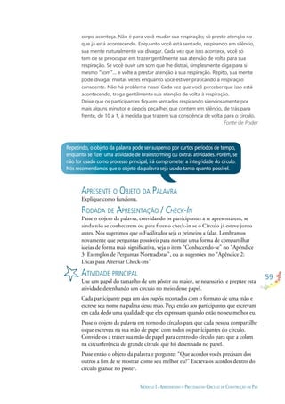 59
MÓDULO I - APRENDENDO O PROCESSO DO CÍRCULO DE CONSTRUÇÃO DE PAZ
corpo aconteça. Não é para você mudar sua respiração; só preste atenção no
que já está acontecendo. Enquanto você está sentado, respirando em silêncio,
sua mente naturalmente vai divagar. Cada vez que isso acontece, você só
tem de se preocupar em trazer gentilmente sua atenção de volta para sua
respiração. Se você ouvir um som que lhe distrai, simplesmente diga para si
mesmo “som”... e volte a prestar atenção à sua respiração. Repito, sua mente
pode divagar muitas vezes enquanto você estiver praticando a respiração
consciente. Não há problema nisso. Cada vez que você perceber que isso está
acontecendo, traga gentilmente sua atenção de volta à respiração.
Deixe que os participantes ﬁquem sentados respirando silenciosamente por
mais alguns minutos e depois peça-lhes que contem em silêncio, de trás para
frente, de 10 a 1, à medida que trazem sua consciência de volta para o círculo.
Fonte de Poder
Repetindo, o objeto da palavra pode ser suspenso por curtos períodos de tempo,
enquanto se ﬁzer uma atividade de brainstorming ou outras atividades. Porém, se
não for usado como processo principal, irá comprometer a integridade do círculo.
Nós recomendamos que o objeto da palavra seja usado tanto quanto possível.
APRESENTE O OBJETO DA PALAVRA
Explique como funciona.
RODADA DE APRESENTAÇÃO / CHECK-IN
Passe o objeto da palavra, convidando os participantes a se apresentarem, se
ainda não se conhecerem ou para fazer o check-in se o Círculo já esteve junto
antes. Nós sugerimos que o Facilitador seja o primeiro a falar. Lembramos
novamente que perguntas possíveis para nortear uma forma de compartilhar
ideias de forma mais signiﬁcativa, veja o item “Conhecendo-se” no “Apêndice
3: Exemplos de Perguntas Norteadoras”, ou as sugestões no “Apêndice 2:
Dicas para Alternar Check-ins”
ATIVIDADE PRINCIPAL
Use um papel do tamanho de um pôster ou maior, se necessário, e prepare esta
atividade desenhando um círculo no meio desse papel.
Cada participante pega um dos papéis recortados com o formato de uma mão e
escreve seu nome na palma dessa mão. Peça então aos participantes que escrevam
em cada dedo uma qualidade que eles expressam quando estão no seu melhor eu.
Passe o objeto da palavra em torno do círculo para que cada pessoa compartilhe
o que escreveu na sua mão de papel com todos os participantes do círculo.
Convide-os a trazer sua mão de papel para centro do círculo para que a colem
na circunferência do grande círculo que foi desenhado no papel.
Passe então o objeto da palavra e pergunte: “Que acordos vocês precisam dos
outros a ﬁm de se mostrar como seu melhor eu?” Escreva os acordos dentro do
círculo grande no pôster.
 