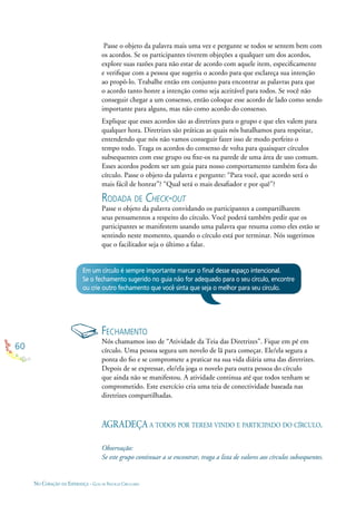60
NO CORAÇÃO DA ESPERANÇA - GUIA DE PRÁTICAS CIRCULARES
Passe o objeto da palavra mais uma vez e pergunte se todos se sentem bem com
os acordos. Se os participantes tiverem objeções a qualquer um dos acordos,
explore suas razões para não estar de acordo com aquele item, especiﬁcamente
e veriﬁque com a pessoa que sugeriu o acordo para que esclareça sua intenção
ao propô-lo. Trabalhe então em conjunto para encontrar as palavras para que
o acordo tanto honre a intenção como seja aceitável para todos. Se você não
conseguir chegar a um consenso, então coloque esse acordo de lado como sendo
importante para alguns, mas não como acordo do consenso.
Explique que esses acordos são as diretrizes para o grupo e que eles valem para
qualquer hora. Diretrizes são práticas as quais nós batalhamos para respeitar,
entendendo que nós não vamos conseguir fazer isso de modo perfeito o
tempo todo. Traga os acordos do consenso de volta para quaisquer círculos
subsequentes com esse grupo ou ﬁxe-os na parede de uma área de uso comum.
Esses acordos podem ser um guia para nosso comportamento também fora do
círculo. Passe o objeto da palavra e pergunte: “Para você, que acordo será o
mais fácil de honrar”? “Qual será o mais desaﬁador e por quê”?
RODADA DE CHECK-OUT
Passe o objeto da palavra convidando os participantes a compartilharem
seus pensamentos a respeito do círculo. Você poderá também pedir que os
participantes se manifestem usando uma palavra que resuma como eles estão se
sentindo neste momento, quando o círculo está por terminar. Nós sugerimos
que o facilitador seja o último a falar.
Em um círculo é sempre importante marcar o ﬁnal desse espaço intencional.
Se o fechamento sugerido no guia não for adequado para o seu círculo, encontre
ou crie outro fechamento que você sinta que seja o melhor para seu círculo.
FECHAMENTO
Nós chamamos isso de “Atividade da Teia das Diretrizes”. Fique em pé em
círculo. Uma pessoa segura um novelo de lã para começar. Ele/ela segura a
ponta do ﬁo e se compromete a praticar na sua vida diária uma das diretrizes.
Depois de se expressar, ele/ela joga o novelo para outra pessoa do círculo
que ainda não se manifestou. A atividade continua até que todos tenham se
comprometido. Este exercício cria uma teia de conectividade baseada nas
diretrizes compartilhadas.
AGRADEÇA A TODOS POR TEREM VINDO E PARTICIPADO DO CÍRCULO.
Observação:
Se este grupo continuar a se encontrar, traga a lista de valores aos círculos subsequentes.
 