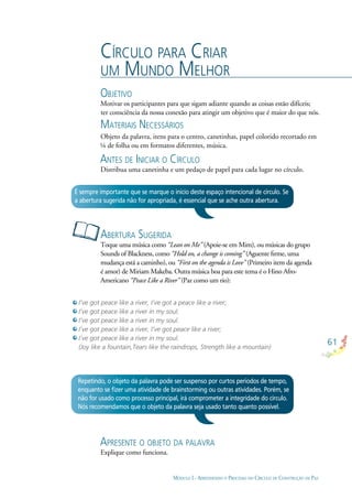 61
MÓDULO I - APRENDENDO O PROCESSO DO CÍRCULO DE CONSTRUÇÃO DE PAZ
CÍRCULO PARA CRIAR
UM MUNDO MELHOR
OBJETIVO
Motivar os participantes para que sigam adiante quando as coisas estão difíceis;
ter consciência da nossa conexão para atingir um objetivo que é maior do que nós.
MATERIAIS NECESSÁRIOS
Objeto da palavra, itens para o centro, canetinhas, papel colorido recortado em
¼ de folha ou em formatos diferentes, música.
ANTES DE INICIAR O CÍRCULO
Distribua uma canetinha e um pedaço de papel para cada lugar no círculo.
I’ve got peace like a river, I’ve got a peace like a river;
I’ve got peace like a river in my soul.
I’ve got peace like a river in my soul.
I’ve got peace like a river, I’ve got peace like a river;
I’ve got peace like a river in my soul.
(Joy like a fountain,Tears like the raindrops, Strength like a mountain)
ABERTURA SUGERIDA
Toque uma música como “Lean on Me” (Apoie-se em Mim), ou músicas do grupo
Sounds of Blackness, como “Hold on, a change is coming” (Aguente ﬁrme, uma
mudança está a caminho), ou “First on the agenda is Love” (Primeiro item da agenda
é amor) de Miriam Makeba. Outra música boa para este tema é o Hino Afro-
Americano “Peace Like a River” (Paz como um rio):
É sempre importante que se marque o início deste espaço intencional de círculo. Se
a abertura sugerida não for apropriada, é essencial que se ache outra abertura.
Repetindo, o objeto da palavra pode ser suspenso por curtos períodos de tempo,
enquanto se ﬁzer uma atividade de brainstorming ou outras atividades. Porém, se
não for usado como processo principal, irá comprometer a integridade do círculo.
Nós recomendamos que o objeto da palavra seja usado tanto quanto possível.
APRESENTE O OBJETO DA PALAVRA
Explique como funciona.
 