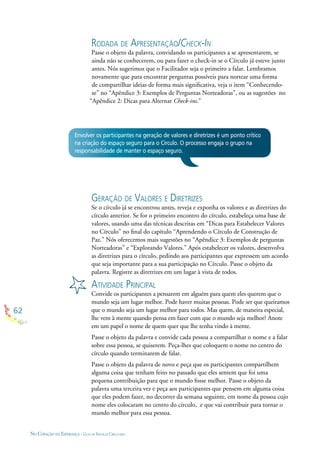 62
NO CORAÇÃO DA ESPERANÇA - GUIA DE PRÁTICAS CIRCULARES
RODADA DE APRESENTAÇÃO/CHECK-IN
Passe o objeto da palavra, convidando os participantes a se apresentarem, se
ainda não se conhecerem, ou para fazer o check-in se o Círculo já esteve junto
antes. Nós sugerimos que o Facilitador seja o primeiro a falar. Lembramos
novamente que para encontrar perguntas possíveis para nortear uma forma
de compartilhar ideias de forma mais signiﬁcativa, veja o item “Conhecendo-
se” no “Apêndice 3: Exemplos de Perguntas Norteadoras”, ou as sugestões no
“Apêndice 2: Dicas para Alternar Check-ins.”
GERAÇÃO DE VALORES E DIRETRIZES
Se o círculo já se encontrou antes, reveja e exponha os valores e as diretrizes do
círculo anterior. Se for o primeiro encontro do círculo, estabeleça uma base de
valores, usando uma das técnicas descritas em “Dicas para Estabelecer Valores
no Círculo” no ﬁnal do capítulo “Aprendendo o Círculo de Construção de
Paz.” Nós oferecemos mais sugestões no “Apêndice 3: Exemplos de perguntas
Norteadoras” e “Explorando Valores.” Após estabelecer os valores, desenvolva
as diretrizes para o círculo, pedindo aos participantes que expressem um acordo
que seja importante para a sua participação no Círculo. Passe o objeto da
palavra. Registre as diretrizes em um lugar à vista de todos.
ATIVIDADE PRINCIPAL
Convide os participantes a pensarem em alguém para quem eles querem que o
mundo seja um lugar melhor. Pode haver muitas pessoas. Pode ser que queiramos
que o mundo seja um lugar melhor para todos. Mas quem, de maneira especial,
lhe vem à mente quando pensa em fazer com que o mundo seja melhor? Anote
em um papel o nome de quem quer que lhe tenha vindo à mente.
Passe o objeto da palavra e convide cada pessoa a compartilhar o nome e a falar
sobre essa pessoa, se quiserem. Peça-lhes que coloquem o nome no centro do
círculo quando terminarem de falar.
Passe o objeto da palavra de novo e peça que os participantes compartilhem
alguma coisa que tenham feito no passado que eles sentem que foi uma
pequena contribuição para que o mundo fosse melhor. Passe o objeto da
palavra uma terceira vez e peça aos participantes que pensem em alguma coisa
que eles podem fazer, no decorrer da semana seguinte, em nome da pessoa cujo
nome eles colocaram no centro do círculo, e que vai contribuir para tornar o
mundo melhor para essa pessoa.
Envolver os participantes na geração de valores e diretrizes é um ponto crítico
na criação do espaço seguro para o Círculo. O processo engaja o grupo na
responsabilidade de manter o espaço seguro.
 
