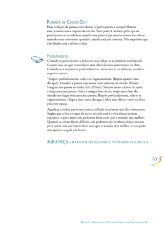 63
MÓDULO I - APRENDENDO O PROCESSO DO CÍRCULO DE CONSTRUÇÃO DE PAZ
FECHAMENTO
Convide os participantes a fecharem seus olhos, se se sentirem confortáveis
fazendo isso, ou que mantenham seus olhos focados suavemente no chão.
Convide-os a respirarem profundamente, várias vezes, em silêncio, usando o
seguinte roteiro:
“Respire profundamente, solte o ar vagarosamente. (Repita quatro vezes,
devagar). Visualize a pessoa cujo nome você colocou no círculo. (Pausa).
Imagine essa pessoa sorrindo, feliz. (Pausa). Sinta-se como a fonte de apoio
e força para essa pessoa. Sinta a energia forte de seu corpo para fazer do
mundo um lugar bom para essa pessoa. Respire profundamente, solte o ar
vagarosamente. (Repita duas vezes, devagar.) Abra seus olhos e volte seu foco
para este espaço.
Agradeça a todos por terem compartilhado as pessoas que eles nomearam.
Sugira que a boa energia de nosso círculo está à volta dessas pessoas
especiais, e que juntos nós podemos fazer com que o mundo seja melhor.
Quando as coisas ﬁcam difíceis, nós podemos nos lembrar dessas pessoas
para quem nós queremos fazer com que o mundo seja melhor, e isso pode
nos ajudar a seguir em frente.
AGRADEÇA A TODOS POR TEREM VINDO E PARTICIPADO DO CÍRCULO.
RODADA DE CHECK-OUT
Passe o objeto da palavra convidando os participantes a compartilharem
seus pensamentos a respeito do círculo. Você poderá também pedir que os
participantes se manifestem usando uma palavra que resuma como eles estão se
sentindo neste momento, quando o círculo está por terminar. Nós sugerimos que
o facilitador seja o último a falar.
 