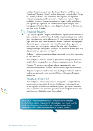 66
NO CORAÇÃO DA ESPERANÇA - GUIA DE PRÁTICAS CIRCULARES
Em um círculo é sempre importante marcar o ﬁnal desse espaço intencional.
Se o fechamento sugerido no guia não for adequado para o seu círculo, encontre
ou crie outro fechamento que você sinta que é o melhor para seu círculo.
O fechamento pode também ser simplesmente um momento de silêncio.
uma base de valores, usando uma das técnicas descritas em “Dicas para
Estabelecer Valores no Círculo” no ﬁnal do capítulo “Aprendendo o Círculo
de Construção de Paz.” Nós oferecemos mais sugestões no “Apêndice
3: Exemplos de perguntas Norteadoras” e “Explorando Valores.” Após
estabelecer os valores, desenvolva as diretrizes para o círculo, pedindo aos
participantes que expressem um acordo que seja importante para a sua
participação no Círculo. Passe o objeto da palavra. Registre as diretrizes em
um lugar à vista de todos.
ATIVIDADE PRINCIPAL
Diga aos participantes: “Respire profundamente algumas vezes novamente e
feche seus olhos se sentir vontade de fazê-lo. Imagine um lugar onde você se
sente completamente aceito pelo que você é. Imagine estar relaxando em um
lugar onde você pode ser realmente você mesmo e onde você não é julgado.
Repare em quem e no que está à sua volta. Preste atenção no que você vê,
sente, ouve, que cheiro e gosto você percebe nesse lugar. Quando você
conseguir enxergar este lugar na sua mente, use o material de artes para criar
alguma coisa que represente esse lugar.”
Dedique 15 minutos para essa atividade e, decorrido esse tempo, traga todos
de volta ao círculo.
Passe o objeto da palavra e convide os participantes a compartilharem suas
criações. Feito isso, peça-lhes que coloquem sua peça no centro do círculo.
Pergunte: “O que vocês aprenderam sobre si mesmos e sobre suas
necessidades ao fazer essa atividade”? Passe o objeto da palavra novamente.
Pergunte: “O que você poderia fazer para criar lugares onde você pode ser
você mesmo de maneira mais completa”? Passe o objeto da palavra pela
terceira vez.
RODADA DE CHECK-OUT
Passe o objeto da palavra convidando os participantes a compartilharem
seus pensamentos a respeito do círculo. Você poderá também pedir que
os participantes se manifestem usando uma palavra que resuma como eles
estão se sentindo neste momento, quando o círculo está por terminar. Nós
sugerimos que o facilitador seja o último a falar.
 