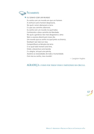 67
MÓDULO I - APRENDENDO O PROCESSO DO CÍRCULO DE CONSTRUÇÃO DE PAZ
FECHAMENTO
AGRADEÇA A TODOS POR TEREM VINDO E PARTICIPADO DO CÍRCULO.
EU SONHO COM UM MUNDO
Eu sonho com um mundo em que um homem
A nenhum outro homem desprezará,
No qual o amor abençoará a terra
E a paz seu caminho adornará.
Eu sonho com um mundo no qual todos
Conhecerão o doce caminho da liberdade,
No qual a ganância não mais desgastará a alma
Nem a avareza desvirtuará nosso dia.
Um mundo que eu sonho no qual preto ou branco,
Qualquer que seja sua raça,
Compartilhará as bênçãos da terra
E no qual todo homem será livre,
Onde a desventura será banida
E a alegria, tal qual uma pérola,
Assistirá as necessidades de toda a humanidade.
Com isso eu sonho, meu mundo!
— Langston Hughes
 