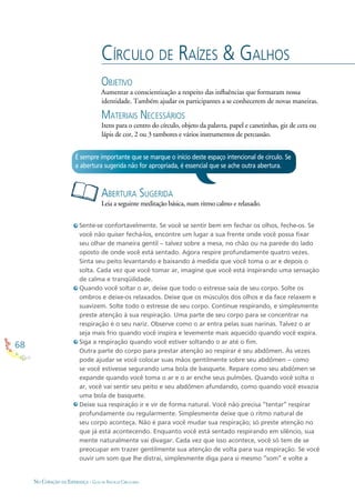 68
NO CORAÇÃO DA ESPERANÇA - GUIA DE PRÁTICAS CIRCULARES
CÍRCULO DE RAÍZES & GALHOS
OBJETIVO
Aumentar a conscientização a respeito das inﬂuências que formaram nossa
identidade. Também ajudar os participantes a se conhecerem de novas maneiras.
MATERIAIS NECESSÁRIOS
Itens para o centro do círculo, objeto da palavra, papel e canetinhas, giz de cera ou
lápis de cor, 2 ou 3 tambores e vários instrumentos de percussão.
Sente-se confortavelmente. Se você se sentir bem em fechar os olhos, feche-os. Se
você não quiser fechá-los, encontre um lugar a sua frente onde você possa ﬁxar
seu olhar de maneira gentil – talvez sobre a mesa, no chão ou na parede do lado
oposto de onde você está sentado. Agora respire profundamente quatro vezes.
Sinta seu peito levantando e baixando à medida que você toma o ar e depois o
solta. Cada vez que você tomar ar, imagine que você está inspirando uma sensação
de calma e tranqüilidade.
Quando você soltar o ar, deixe que todo o estresse saia de seu corpo. Solte os
ombros e deixe-os relaxados. Deixe que os músculos dos olhos e da face relaxem e
suavizem. Solte todo o estresse de seu corpo. Continue respirando, e simplesmente
preste atenção à sua respiração. Uma parte de seu corpo para se concentrar na
respiração é o seu nariz. Observe como o ar entra pelas suas narinas. Talvez o ar
seja mais frio quando você inspira e levemente mais aquecido quando você expira.
Siga a respiração quando você estiver soltando o ar até o ﬁm.
Outra parte do corpo para prestar atenção ao respirar é seu abdômen. Às vezes
pode ajudar se você colocar suas mãos gentilmente sobre seu abdômen – como
se você estivesse segurando uma bola de basquete. Repare como seu abdômen se
expande quando você toma o ar e o ar enche seus pulmões. Quando você solta o
ar, você vai sentir seu peito e seu abdômen afundando, como quando você esvazia
uma bola de basquete.
Deixe sua respiração ir e vir de forma natural. Você não precisa “tentar” respirar
profundamente ou regularmente. Simplesmente deixe que o ritmo natural de
seu corpo aconteça. Não é para você mudar sua respiração; só preste atenção no
que já está acontecendo. Enquanto você está sentado respirando em silêncio, sua
mente naturalmente vai divagar. Cada vez que isso acontece, você só tem de se
preocupar em trazer gentilmente sua atenção de volta para sua respiração. Se você
ouvir um som que lhe distrai, simplesmente diga para si mesmo “som” e volte a
ABERTURA SUGERIDA
Leia a seguinte meditação básica, num ritmo calmo e relaxado.
É sempre importante que se marque o início deste espaço intencional de círculo. Se
a abertura sugerida não for apropriada, é essencial que se ache outra abertura.
 