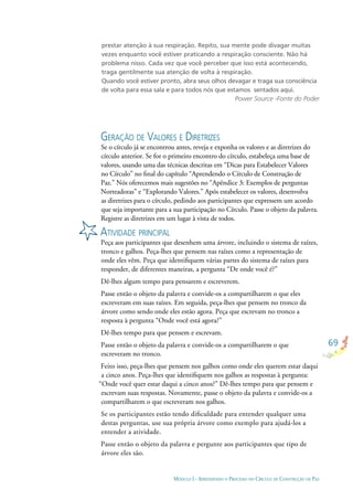 69
MÓDULO I - APRENDENDO O PROCESSO DO CÍRCULO DE CONSTRUÇÃO DE PAZ
prestar atenção à sua respiração. Repito, sua mente pode divagar muitas
vezes enquanto você estiver praticando a respiração consciente. Não há
problema nisso. Cada vez que você perceber que isso está acontecendo,
traga gentilmente sua atenção de volta à respiração.
Quando você estiver pronto, abra seus olhos devagar e traga sua consciência
de volta para essa sala e para todos nós que estamos sentados aqui.
Power Source -Fonte do Poder
GERAÇÃO DE VALORES E DIRETRIZES
Se o círculo já se encontrou antes, reveja e exponha os valores e as diretrizes do
círculo anterior. Se for o primeiro encontro do círculo, estabeleça uma base de
valores, usando uma das técnicas descritas em “Dicas para Estabelecer Valores
no Círculo” no ﬁnal do capítulo “Aprendendo o Círculo de Construção de
Paz.” Nós oferecemos mais sugestões no “Apêndice 3: Exemplos de perguntas
Norteadoras” e “Explorando Valores.” Após estabelecer os valores, desenvolva
as diretrizes para o círculo, pedindo aos participantes que expressem um acordo
que seja importante para a sua participação no Círculo. Passe o objeto da palavra.
Registre as diretrizes em um lugar à vista de todos.
ATIVIDADE PRINCIPAL
Peça aos participantes que desenhem uma árvore, incluindo o sistema de raízes,
tronco e galhos. Peça-lhes que pensem nas raízes como a representação de
onde eles vêm. Peça que identiﬁquem várias partes do sistema de raízes para
responder, de diferentes maneiras, a pergunta “De onde você é?”
Dê-lhes algum tempo para pensarem e escreverem.
Passe então o objeto da palavra e convide-os a compartilharem o que eles
escreveram em suas raízes. Em seguida, peça-lhes que pensem no tronco da
árvore como sendo onde eles estão agora. Peça que escrevam no tronco a
resposta à pergunta “Onde você está agora?”
Dê-lhes tempo para que pensem e escrevam.
Passe então o objeto da palavra e convide-os a compartilharem o que
escreveram no tronco.
Feito isso, peça-lhes que pensem nos galhos como onde eles querem estar daqui
a cinco anos. Peça-lhes que identiﬁquem nos galhos as respostas à pergunta:
“Onde você quer estar daqui a cinco anos?” Dê-lhes tempo para que pensem e
escrevam suas respostas. Novamente, passe o objeto da palavra e convide-os a
compartilharem o que escreveram nos galhos.
Se os participantes estão tendo diﬁculdade para entender qualquer uma
destas perguntas, use sua própria árvore como exemplo para ajudá-los a
entender a atividade.
Passe então o objeto da palavra e pergunte aos participantes que tipo de
árvore eles são.
 