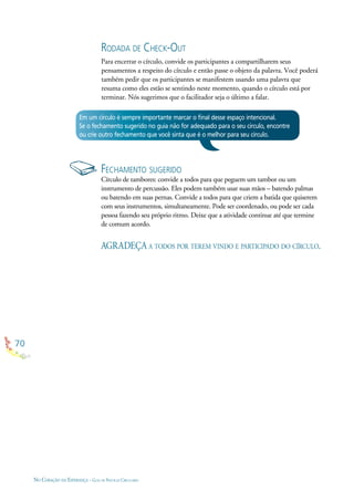 70
NO CORAÇÃO DA ESPERANÇA - GUIA DE PRÁTICAS CIRCULARES
RODADA DE CHECK-OUT
Para encerrar o círculo, convide os participantes a compartilharem seus
pensamentos a respeito do círculo e então passe o objeto da palavra. Você poderá
também pedir que os participantes se manifestem usando uma palavra que
resuma como eles estão se sentindo neste momento, quando o círculo está por
terminar. Nós sugerimos que o facilitador seja o último a falar.
FECHAMENTO SUGERIDO
Círculo de tambores: convide a todos para que peguem um tambor ou um
instrumento de percussão. Eles podem também usar suas mãos – batendo palmas
ou batendo em suas pernas. Convide a todos para que criem a batida que quiserem
com seus instrumentos, simultaneamente. Pode ser coordenado, ou pode ser cada
pessoa fazendo seu próprio ritmo. Deixe que a atividade continue até que termine
de comum acordo.
Em um círculo é sempre importante marcar o ﬁnal desse espaço intencional.
Se o fechamento sugerido no guia não for adequado para o seu círculo, encontre
ou crie outro fechamento que você sinta que é o melhor para seu círculo.
AGRADEÇA A TODOS POR TEREM VINDO E PARTICIPADO DO CÍRCULO.
 