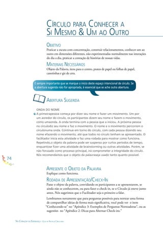 74
NO CORAÇÃO DA ESPERANÇA - GUIA DE PRÁTICAS CIRCULARES
CÍRCULO PARA CONHECER A
SI MESMO & UM AO OUTRO
OBJETIVO
Praticar a escuta com concentração, construir relacionamentos, conhecer um ao
outro em dimensões diferentes, não experimentadas normalmente nas interações
do dia a dia, praticar a contação de histórias de nossas vidas.
MATERIAIS NECESSÁRIOS
Objeto da Palavra, itens para o centro, pratos de papel ou folhas de papel,
canetinhas e giz de cera.
ONDA DO NOME
A primeirapessoa começa por dizer seu nome e fazer um movimento. Um por
um aoredor do círculo, os participantes dizem seu nome e fazem o movimento,
como umaonda. A onda termina com a pessoa que a iniciou. A próxima pessoa
no círculodiz seu nome e faz o movimento. O nome e o movimento percorrem o
círculonuma onda. Continue em torno do círculo, com cada pessoa dizendo seu
nome efazendo o movimento, até que todos no círculo tenham se apresentado. O
facilitador inicia esta atividade e faz uma rodada para mostrar como funciona.
Repetindo,o objeto da palavra pode ser suspenso por curtos períodos de tempo,
enquantose ﬁzer uma atividade de brainstorming ou outras atividades. Porém, se
não forusado como processo principal, irá comprometer a integridade do círculo.
Nós recomendamos que o objeto da palavraseja usado tanto quanto possível.
ABERTURA SUGERIDA
É sempre importante que se marque o início deste espaço intencional de círculo. Se
a abertura sugerida não for apropriada, é essencial que se ache outra abertura.
APRESENTE O OBJETO DA PALAVRA
Explique como funciona.
RODADA DE APRESENTAÇÃO/CHECK-IN
Passe o objeto da palavra, convidando os participantes a se apresentarem, se
ainda não se conhecerem, ou para fazer o check-in, se o Círculo já esteve junto
antes. Nós sugerimos que o Facilitador seja o primeiro a falar.
Lembramos novamente que para perguntas possíveis para nortear uma forma
de compartilhar ideias de forma mais signiﬁcativa, você pode ver o item
“Conhecendo-se” no “Apêndice 3: Exemplos de Perguntas Norteadoras”, ou as
sugestões no “Apêndice 2: Dicas para Alternar Check-ins.”
 