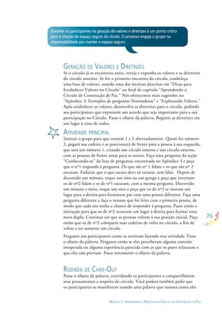 75
MÓDULO I - APRENDENDO O PROCESSO DO CÍRCULO DE CONSTRUÇÃO DE PAZ
Envolver os participantes na geração de valores e diretrizes é um ponto crítico
para a criação do espaço seguro do círculo. O processo engaja o grupo na
responsabilidade por manter o espaço seguro.
GERAÇÃO DE VALORES E DIRETRIZES
Se o círculo já se encontrou antes, reveja e exponha os valores e as diretrizes
do círculo anterior. Se for o primeiro encontro do círculo, estabeleça
uma base de valores, usando uma das técnicas descritas em “Dicas para
Estabelecer Valores no Círculo” no ﬁnal do capítulo “Aprendendo o
Círculo de Construção de Paz.” Nós oferecemos mais sugestões no
“Apêndice 3: Exemplos de perguntas Norteadoras” e “Explorando Valores.”
Após estabelecer os valores, desenvolva as diretrizes para o círculo, pedindo
aos participantes que expressem um acordo que seja importante para a sua
participação no Círculo. Passe o objeto da palavra. Registre as diretrizes em
um lugar à vista de todos.
ATIVIDADE PRINCIPAL
Instruir o grupo para que contem 1 e 2 alternadamente. Quem for número
2, pegará sua cadeira e se posicionará de frente para a pessoa à sua esquerda,
que será um número 1, criando um círculo interno e um círculo externo,
com as pessoas de frente umas para as outras. Faça uma pergunta da seção
“Conhecendo-se” da lista de perguntas encontrada no Apêndice 3 e peça
que o nº1 responda à pergunta. Os que são nº 1 falam e os que são nº 2
escutam. Enfatize que o que escuta deve só escutar, sem falar. Depois de
decorrido um minuto, toque um sino ou um gongo e peça que invertam:
os de nº2 falam e os de nº1 escutam, com a mesma pergunta. Decorrido
um minuto e meio, toque um sino e peça que os de nº2 se movam um
lugar para a direita para formarem par com uma pessoa diferente. Faça uma
pergunta diferente e faça o mesmo que foi feito com a primeira pessoa, de
modo que cada um tenha a chance de responder à pergunta. Passe então a
instrução para que os de nº2 avancem um lugar à direita para formar uma
nova dupla. Continue até que as pessoas voltem à sua posição inicial. Peça
então que os de nº2 coloquem suas cadeiras de volta no círculo, a ﬁm de
voltar a ter somente um círculo.
Pergunte aos participantes como se sentiram fazendo essa atividade. Passe
o objeto da palavra. Pergunte então se eles perceberam alguma conexão
inesperada ou alguma experiência parecida com as que os pares relataram e
que eles não previam. Passe novamente o objeto da palavra.
RODADA DE CHEK-OUT
Passe o objeto da palavra, convidando os participantes a compartilharem
seus pensamentos a respeito do círculo. Você poderá também pedir que
os participantes se manifestem usando uma palavra que resuma como eles
 