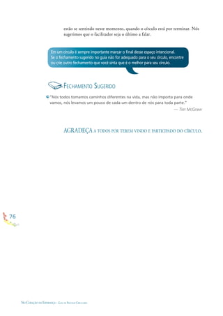 76
NO CORAÇÃO DA ESPERANÇA - GUIA DE PRÁTICAS CIRCULARES
Em um círculo é sempre importante marcar o ﬁnal desse espaço intencional.
Se o fechamento sugerido no guia não for adequado para o seu círculo, encontre
ou crie outro fechamento que você sinta que é o melhor para seu círculo.
FECHAMENTO SUGERIDO
“Nós todos tomamos caminhos diferentes na vida, mas não importa para onde
vamos, nós levamos um pouco de cada um dentro de nós para toda parte.”
— Tim McGraw
AGRADEÇA A TODOS POR TEREM VINDO E PARTICIPADO DO CÍRCULO.
estão se sentindo neste momento, quando o círculo está por terminar. Nós
sugerimos que o facilitador seja o último a falar.
 