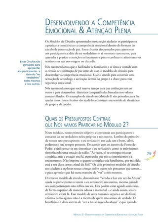 79
MÓDULO II - DESENVOLVIMENTO DA COMPETÊNCIA EMOCIONAL E ATENÇÃO PLENA
Os Modelos de Círculos apresentados nesta seção ajudarão os participantes
a praticar a consciência e a competência emocional dentro do formato do
círculo de construção de paz. Estes círculos são pensados para apresentar
aos participantes a idéia do eu verdadeiro em si mesmos e nos outros, para
aprender a praticar a atenção e relaxamento e para reconhecer e administrar os
sentimentos que nos surgem no dia a dia.
Nós recomendamos que o facilitador se familiarize e se sinta à vontade com
o círculo de construção de paz antes de usar os modelos de círculos para
desenvolver a competência emocional. Usar o círculo para construir uma
sensação de aconchego e aceitação dentro do grupo é a chave para criar
segurança emocional.
Nós recomendamos que você reserve tempo para que conheçam um ao
outro e para desenvolver diretrizes compartilhadas baseadas nos valores
compartilhados. Os exemplos de círculo no Módulo II são pensados para lhe
ajudar nisso. Esses círculos vão ajudá-lo a construir um sentido de identidade
de grupo e de coesão.
DESENVOLVENDO A COMPETÊNCIA
EMOCIONAL & ATENÇÃO PLENA
QUAIS OS PRESSUPOSTOS CENTRAIS
QUE NÓS VAMOS PRATICAR NO MÓDULO 2?
Neste módulo, nosso primeiro objetivo é apresentar aos participantes o
conceito do eu verdadeiro neles próprios e nos outros. Lembre do primeiro
de nossos sete pressupostos: o eu verdadeiro em cada um é bom, sábio,
poderoso e está sempre presente. De acordo com os autores da Fonte de
Poder, é útil pensar-se em sintonizar o eu verdadeiro como se estivéssemos
sintonizando uma estação de rádio. “Às vezes, só se consegue escutar
a estática, mas a estação está lá, esperando que nós a sintonizemos e a
encontremos. Não importa o quanto a estática seja barulhenta, por trás dela
está a voz clara como cristal do Self.” Os dois primeiros modelos de círculo
nos ajudam a explorar nossas crenças sobre quem nós pensamos que somos...
e para aprender que há outra maneira de “ver” a nós mesmos.
O terceiro modelo de círculo, denominado “Vendo a Luz em vez do Abajur”
ajuda os participantes a verem o eu verdadeiro nos outros, mesmo quando
seu comportamento não reﬂita esse eu. Eles podem estar agindo com raiva,
de forma superior, de maneira odiosa e insensível – e ainda assim, seu eu
verdadeiro estará lá. Esse modelo de seres humanos separa o ser do fazer:
a forma como agimos não é a mesma de quem nós somos de verdade. O
benefício e o dom secreto de “ver a luz ao invés do abajur” é que quando
Estes Círculos são
pensados para
apresentar
aos participantes a
ideia do “eu
verdadeiro”
neles mesmos
e nos outros.
 