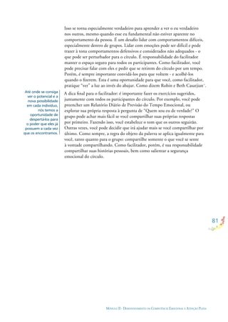 81
MÓDULO II - DESENVOLVIMENTO DA COMPETÊNCIA EMOCIONAL E ATENÇÃO PLENA
Até onde se consiga
ver o potencial e a
nova possibilidade
em cada indivíduo,
nós temos a
oportunidade de
despertá-los para
o poder que eles já
possuem a cada vez
que os encontramos.
Isso se torna especialmente verdadeiro para aprender a ver o eu verdadeiro
nos outros, mesmo quando esse eu fundamental não estiver aparente no
comportamento da pessoa. É um desaﬁo lidar com comportamentos difíceis,
especialmente dentro de grupos. Lidar com emoções pode ser difícil e pode
trazer à tona comportamentos defensivos e considerados não adequados - o
que pode ser perturbador para o círculo. É responsabilidade do facilitador
manter o espaço seguro para todos os participantes. Como facilitador, você
pode precisar falar com eles e pedir que se retirem do círculo por um tempo.
Porém, é sempre importante convidá-los para que voltem - e acolhê-los
quando o ﬁzerem. Esta é uma oportunidade para que você, como facilitador,
pratique “ver” a luz ao invés do abajur. Como dizem Robin e Beth Casarjian¨.
A dica ﬁnal para o facilitador: é importante fazer os exercícios sugeridos,
juntamente com todos os participantes do círculo. Por exemplo, você pode
preencher um Relatório Diário de Previsão do Tempo Emocional, ou
explorar sua própria resposta à pergunta de “Quem sou eu de verdade?” O
grupo pode achar mais fácil se você compartilhar suas próprias respostas
por primeiro. Fazendo isso, você estabelece o tom que os outros seguirão.
Outras vezes, você pode decidir que irá ajudar mais se você compartilhar por
último. Como sempre, a regra do objeto da palavra se aplica igualmente para
você, tanto quanto para o grupo: compartilhe somente o que você se sente
à vontade compartilhando. Como facilitador, porém, é sua responsabilidade
compartilhar suas histórias pessoais, bem como salientar a segurança
emocional do círculo.
 