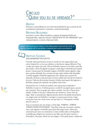 82
NO CORAÇÃO DA ESPERANÇA - GUIA DE PRÁTICAS CIRCULARES
CÍRCULO
“QUEM SOU EU DE VERDADE?”
OBJETIVO
Promover a autorreﬂexão em um nível mais profundo do que a maioria de nós
normalmente experimenta e aumentar a autoconscientização.
MATERIAIS NECESSÁRIOS
Itens para o centro, objeto da palavra, conjunto de pequenos bichos de
brinquedo fofos, cópias do exercício “QUEM SOU EU DE VERDADE?” para
cada participante, e canetas e lápis para todos.
ABERTURA SUGERIDA
MALABARISMO EM GRUPO
Convide todos para ﬁcarem em pé no círculo em um espaço aberto que
estiver disponível, ou em suas cadeiras, se não houver espaço diferente. Peça
a todos que ergam uma mão. Dê um bichinho à pessoa ao seu lado e peça-lhe
que chame o nome de alguém no grupo e então jogue o bichinho para aquela
pessoa. A pessoa que foi chamada e pegou o bichinho chama alguém e joga
para a pessoa chamada. Isso continua até que todos tenham sido chamados
e tenham pegado o bichinho jogado para eles. Depois que a pessoa for
chamada, ela baixa a mão para que os outros saibam que não devem chamá-la
de novo. Cada um deve prestar atenção e lembrar para quem eles jogaram o
bichinho, porque eles repetirão esse padrão várias vezes.
Na primeira vez, é criado um padrão com cada pessoa recebendo o
bichinho só uma vez. A última pessoa a recebê-lo vai jogá-lo para a pessoa
que começou. Peça ao grupo que repita o padrão, mas que o façam mais
rápido. Lembre-os de que é importante que chamem o nome antes de
jogar. Após ter passado por algumas pessoas dentro do padrão da primeira
vez, pegue mais um bichinho e entregue-o à pessoa que iniciou. Logo,
acrescente mais um e mais outro, até que haja 4 a 7 brinquedos voando
para lá e para cá.
Faça-os continuar por um tempo e então diga: “PAREM – PAREM
TODOS ONDE ESTIVEREM.” Peça-lhes então que invertam o padrão,
isto é, que joguem o bichinho para quem lhes jogou antes. Deixe que
continuem por mais uns momentos e então recolha todos os brinquedos
à medida que chegam até a pessoa ao seu lado, que foi quem iniciou a
brincadeira. Peça que voltem aos seus lugares. Você pode passar o objeto da
É sempre importante que se marque o início deste espaço intencional de círculo. Se
a abertura sugerida não for apropriada, é essencial que se ache outra abertura.
 