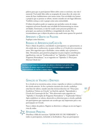 83
MÓDULO II - DESENVOLVIMENTO DA COMPETÊNCIA EMOCIONAL E ATENÇÃO PLENA
palavra para que os participantes falem sobre como se sentiram, mas não é
essencial. Você pode falar sobre as ocupações de nosso dia e de como nós
temos de fazer malabarismos com tantas coisas. Esta atividade traz humor
e propicia que as pessoas se soltem, mesmo estando em um lugar diferente.
Também começa a unir o grupo como uma comunidade.
O objeto da palavra pode ser suspenso por períodos curtos de tempo,
enquanto estiverem fazendo uma atividade de brainstorming ou outras
atividades. Entretanto, se não for usado como processo primário ou
principal, sua ausência irá debilitar a integridade do círculo. Nós
recomendamos que o objeto da palavra seja usado tanto quanto for possível.
APRESENTE O OBJETO DA PALAVRA
Explique como funciona.
RODADA DE APRESENTAÇÃO/CHECK-IN
Passe o objeto da palavra, convidando os participantes a se apresentarem, se
eles ainda não se conhecerem, ou para veriﬁcar se o Círculo já se encontrou
antes. Nós sugerimos que o facilitador, nessa rodada, seja o primeiro a
falar. Novamente, para possíveis perguntas ou para inspirar contribuições
signiﬁcativas, veja em “Conhecendo-se” no “Apêndice 3: Exemplos de
Perguntas Norteadoras,” ou as sugestões no “Apêndice 2: Dicas para
Alternar Check-ins.”
GERAÇÃO DE VALORES E DIRETRIZES
Se o círculo já se encontrou antes, reveja e exponha os valores e as diretrizes
do círculo anterior. Se for o primeiro encontro do círculo, estabeleça
uma base de valores, usando uma das técnicas descritas em “Dicas para
Estabelecer Valores no Círculo” no ﬁnal do capítulo “Aprendendo o
Círculo de Construção de Paz.” Nós oferecemos mais sugestões no
“Apêndice 3: Exemplos de Perguntas Norteadoras” e “Explorando Valores.”
Após estabelecer os valores, desenvolva as diretrizes para o círculo, pedindo
aos participantes que expressem um acordo que seja importante para a sua
participação no Círculo.
Passe o objeto da palavra. Registre as diretrizes e coloque-as em um lugar à
vista de todos.
ATIVIDADE PRINCIPAL
Distribua a folha de exercícios “QUEM SOU EU DE VERDADE?” a
todos os participantes, incluindo os facilitadores. Peça aos participantes
Envolver os participantes na geração de valores e diretrizes é um ponto crítico
na criação do espaço seguro para o Círculo. O processo engaja o grupo na
responsabilidade de manter o espaço seguro.
 