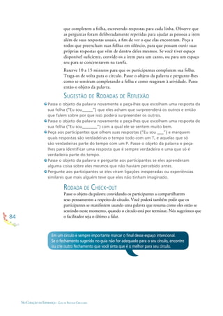 84
NO CORAÇÃO DA ESPERANÇA - GUIA DE PRÁTICAS CIRCULARES
que completem a folha, escrevendo respostas para cada linha. Observe que
as perguntas foram deliberadamente repetidas para ajudar as pessoas a irem
além de suas respostas usuais, a ﬁm de ver o que elas encontram. Peça a
todos que preencham suas folhas em silêncio, para que possam ouvir suas
próprias respostas que vêm de dentro deles mesmos. Se você tiver espaço
disponível suﬁciente, convide-os a irem para um canto, ou para um espaço
seu para se concentrarem na tarefa.
Reserve 10 a 15 minutos para que os participantes completem sua folha.
Traga-os de volta para o círculo. Passe o objeto da palavra e pergunte-lhes
como se sentiram completando a folha e como reagiram à atividade. Passe
então o objeto da palavra.
SUGESTÃO DE RODADAS DE REFLEXÃO
Passe o objeto da palavra novamente e peça-lhes que escolham uma resposta da
sua folha (“Eu sou_____”) que eles acham que surpreenderá os outros e então
que falem sobre por que isso poderá surpreender os outros.
Passe o objeto da palavra novamente e peça-lhes que escolham uma resposta de
sua folha (“Eu sou_______”) com a qual ele se sentem muito bem.
Peça aos participantes que olhem suas respostas (“Eu sou ___”) e marquem
quais respostas são verdadeiras o tempo todo com um T, e aquelas que só
são verdadeiras parte do tempo com um P. Passe o objeto da palavra e peça-
lhes para identiﬁcar uma resposta que é sempre verdadeira e uma que só é
verdadeira parte do tempo.
Passe o objeto da palavra e pergunte aos participantes se eles aprenderam
alguma coisa sobre eles mesmos que não haviam percebido antes.
Pergunte aos participantes se eles viram ligações inesperadas ou experiências
similares que mais alguém teve que eles não tinham imaginado.
RODADA DE CHECK-OUT
Passe o objeto da palavra convidando os participantes a compartilharem
seus pensamentos a respeito do círculo. Você poderá também pedir que os
participantes se manifestem usando uma palavra que resuma como eles estão se
sentindo neste momento, quando o círculo está por terminar. Nós sugerimos que
o facilitador seja o último a falar.
Em um círculo é sempre importante marcar o ﬁnal desse espaço intencional.
Se o fechamento sugerido no guia não for adequado para o seu círculo, encontre
ou crie outro fechamento que você sinta que é o melhor para seu círculo.
 