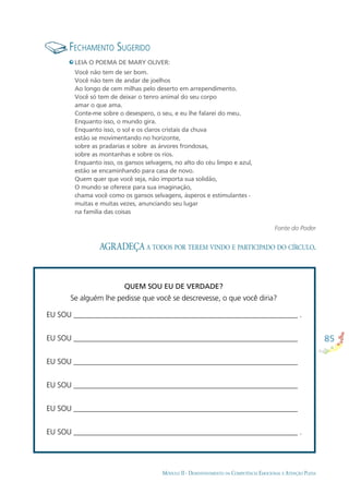 85
MÓDULO II - DESENVOLVIMENTO DA COMPETÊNCIA EMOCIONAL E ATENÇÃO PLENA
AGRADEÇA A TODOS POR TEREM VINDO E PARTICIPADO DO CÍRCULO.
FECHAMENTO SUGERIDO
LEIA O POEMA DE MARY OLIVER:
Você não tem de ser bom.
Você não tem de andar de joelhos
Ao longo de cem milhas pelo deserto em arrependimento.
Você só tem de deixar o tenro animal do seu corpo
amar o que ama.
Conte-me sobre o desespero, o seu, e eu lhe falarei do meu.
Enquanto isso, o mundo gira.
Enquanto isso, o sol e os claros cristais da chuva
estão se movimentando no horizonte,
sobre as pradarias e sobre as árvores frondosas,
sobre as montanhas e sobre os rios.
Enquanto isso, os gansos selvagens, no alto do céu limpo e azul,
estão se encaminhando para casa de novo.
Quem quer que você seja, não importa sua solidão,
O mundo se oferece para sua imaginação,
chama você como os gansos selvagens, ásperos e estimulantes -
muitas e muitas vezes, anunciando seu lugar
na família das coisas
Fonte do Poder
QUEM SOU EU DE VERDADE?
Se alguém lhe pedisse que você se descrevesse, o que você diria?
EU SOU ____________________________________________________________ .
EU SOU ____________________________________________________________
EU SOU ____________________________________________________________
EU SOU ____________________________________________________________
EU SOU ____________________________________________________________
EU SOU ____________________________________________________________ .
 