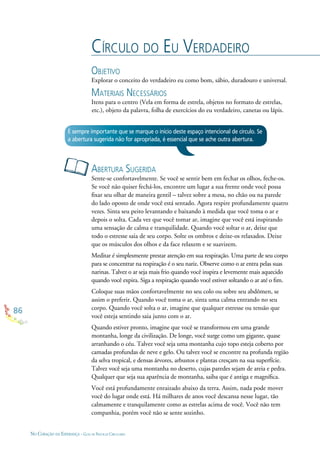 86
NO CORAÇÃO DA ESPERANÇA - GUIA DE PRÁTICAS CIRCULARES
CÍRCULO DO EU VERDADEIRO
OBJETIVO
Explorar o conceito do verdadeiro eu como bom, sábio, duradouro e universal.
MATERIAIS NECESSÁRIOS
Itens para o centro (Vela em forma de estrela, objetos no formato de estrelas,
etc.), objeto da palavra, folha de exercícios do eu verdadeiro, canetas ou lápis.
ABERTURA SUGERIDA
Sente-se confortavelmente. Se você se sentir bem em fechar os olhos, feche-os.
Se você não quiser fechá-los, encontre um lugar a sua frente onde você possa
ﬁxar seu olhar de maneira gentil – talvez sobre a mesa, no chão ou na parede
do lado oposto de onde você está sentado. Agora respire profundamente quatro
vezes. Sinta seu peito levantando e baixando à medida que você toma o ar e
depois o solta. Cada vez que você tomar ar, imagine que você está inspirando
uma sensação de calma e tranquilidade. Quando você soltar o ar, deixe que
todo o estresse saia de seu corpo. Solte os ombros e deixe-os relaxados. Deixe
que os músculos dos olhos e da face relaxem e se suavizem.
Meditar é simplesmente prestar atenção em sua respiração. Uma parte de seu corpo
para se concentrar na respiração é o seu nariz. Observe como o ar entra pelas suas
narinas. Talvez o ar seja mais frio quando você inspira e levemente mais aquecido
quando você expira. Siga a respiração quando você estiver soltando o ar até o ﬁm.
Coloque suas mãos confortavelmente no seu colo ou sobre seu abdômen, se
assim o preferir. Quando você toma o ar, sinta uma calma entrando no seu
corpo. Quando você solta o ar, imagine que qualquer estresse ou tensão que
você esteja sentindo saia junto com o ar.
Quando estiver pronto, imagine que você se transformou em uma grande
montanha, longe da civilização. De longe, você surge como um gigante, quase
arranhando o céu. Talvez você seja uma montanha cujo topo esteja coberto por
camadas profundas de neve e gelo. Ou talvez você se encontre na profunda região
da selva tropical, e densas árvores, arbustos e plantas cresçam na sua superfície.
Talvez você seja uma montanha no deserto, cujas paredes sejam de areia e pedra.
Qualquer que seja sua aparência de montanha, saiba que é antiga e magníﬁca.
Você está profundamente enraizado abaixo da terra. Assim, nada pode mover
você do lugar onde está. Há milhares de anos você descansa nesse lugar, tão
calmamente e tranquilamente como as estrelas acima de você. Você não tem
companhia, porém você não se sente sozinho.
É sempre importante que se marque o início deste espaço intencional de círculo. Se
a abertura sugerida não for apropriada, é essencial que se ache outra abertura.
 