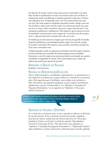 87
MÓDULO II - DESENVOLVIMENTO DA COMPETÊNCIA EMOCIONAL E ATENÇÃO PLENA
No decorrer do tempo, muitas coisas aconteceram na montanha e em volta
dela. Os dias se transformam em noite, mas mesmo assim você está ﬁrme. A
temperatura muda, à medida que as estações passam do verão para o inverno,
mas nada afeta você. Tempestades vêm e vão. Os animais fazem suas casas
em você. Eles estão sempre se mudando, buscando comida e abrigo, mas você
ﬁca tão ﬁrme e calmo como você foi criado. As criaturas que fazem suas casas
em você, só veem o chão a sua frente, mas você se ergue acima da terra. Você
enxerga por quilômetros e quilômetros. Não importa o que aconteça em torno
da montanha, você permanece como sempre foi. A sua força vem de ser quem
você é – algo que permanece constante dia a dia, ano a ano.
À medida que seu dia transcorre, imagine que você seja essa grande montanha.
Pequenos problemas ou incomodações podem surgir, mas não têm o poder
de sacudir a montanha. Não importa o que aconteça, mantenha a perspectiva.
Veja como a montanha veria.
O objeto da palavra pode ser suspenso por períodos curtos de tempo, enquanto
estiverem fazendo uma atividade de brainstorming ou outras atividades.
Entretanto, se não for usado como processo primário ou principal, sua ausência
irá debilitar a integridade do círculo. Nós recomendamos que o objeto da
palavra seja usado tanto quanto for possível.
APRESENTE O OBJETO DA PALAVRA
Explique como funciona.
RODADA DE APRESENTAÇÃO/CHECK-IN
Passe o objeto da palavra, convidando os participantes a se apresentarem, se
eles ainda não se conhecerem, ou para veriﬁcar se o Círculo já se encontrou
antes. Nós sugerimos que o facilitador, nessa rodada, seja o primeiro a
falar. Novamente, para possíveis perguntas ou para inspirar contribuições
signiﬁcativas, veja em “Conhecendo-se” no “Apêndice 3: Exemplos de
Perguntas Norteadoras,” ou as sugestões no “Apêndice 2: Dicas para
Alternar Check-ins.”
GERAÇÃO DE VALORES E DIRETRIZES
Se o círculo já se encontrou antes, reveja e exponha os valores e as diretrizes
do círculo anterior. Se for o primeiro encontro do círculo, estabeleça
uma base de valores, usando uma das técnicas descritas em “Dicas para
Estabelecer Valores no Círculo” no ﬁnal do capítulo “Aprendendo o
Círculo de Construção de Paz.” Nós oferecemos mais sugestões no
“Apêndice 3: Exemplos de perguntas Norteadoras” e “Explorando Valores.”
Após estabelecer os valores, desenvolva as diretrizes para o círculo, pedindo
Envolver os participantes na geração de valores e diretrizes é um ponto crítico
na criação do espaço seguro para o Círculo. O processo engaja o grupo na
responsabilidade de manter o espaço seguro.
 
