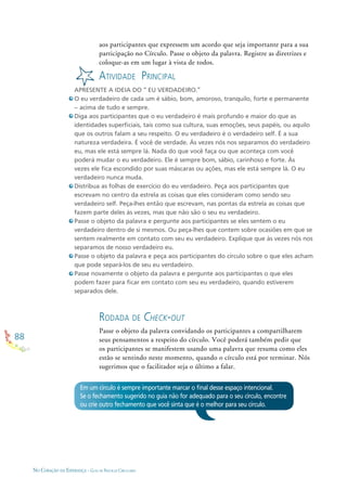 88
NO CORAÇÃO DA ESPERANÇA - GUIA DE PRÁTICAS CIRCULARES
aos participantes que expressem um acordo que seja importante para a sua
participação no Círculo. Passe o objeto da palavra. Registre as diretrizes e
coloque-as em um lugar à vista de todos.
ATIVIDADE PRINCIPAL
APRESENTE A IDEIA DO “ EU VERDADEIRO.”
O eu verdadeiro de cada um é sábio, bom, amoroso, tranquilo, forte e permanente
– acima de tudo e sempre.
Diga aos participantes que o eu verdadeiro é mais profundo e maior do que as
identidades superﬁciais, tais como sua cultura, suas emoções, seus papéis, ou aquilo
que os outros falam a seu respeito. O eu verdadeiro é o verdadeiro self. É a sua
natureza verdadeira. É você de verdade. Às vezes nós nos separamos do verdadeiro
eu, mas ele está sempre lá. Nada do que você faça ou que aconteça com você
poderá mudar o eu verdadeiro. Ele é sempre bom, sábio, carinhoso e forte. Às
vezes ele ﬁca escondido por suas máscaras ou ações, mas ele está sempre lá. O eu
verdadeiro nunca muda.
Distribua as folhas de exercício do eu verdadeiro. Peça aos participantes que
escrevam no centro da estrela as coisas que eles consideram como sendo seu
verdadeiro self. Peça-lhes então que escrevam, nas pontas da estrela as coisas que
fazem parte deles às vezes, mas que não são o seu eu verdadeiro.
Passe o objeto da palavra e pergunte aos participantes se eles sentem o eu
verdadeiro dentro de si mesmos. Ou peça-lhes que contem sobre ocasiões em que se
sentem realmente em contato com seu eu verdadeiro. Explique que às vezes nós nos
separamos de nosso verdadeiro eu.
Passe o objeto da palavra e peça aos participantes do círculo sobre o que eles acham
que pode separá-los de seu eu verdadeiro.
Passe novamente o objeto da palavra e pergunte aos participantes o que eles
podem fazer para ﬁcar em contato com seu eu verdadeiro, quando estiverem
separados dele.
RODADA DE CHECK-OUT
Passe o objeto da palavra convidando os participantes a compartilharem
seus pensamentos a respeito do círculo. Você poderá também pedir que
os participantes se manifestem usando uma palavra que resuma como eles
estão se sentindo neste momento, quando o círculo está por terminar. Nós
sugerimos que o facilitador seja o último a falar.
Em um círculo é sempre importante marcar o ﬁnal desse espaço intencional.
Se o fechamento sugerido no guia não for adequado para o seu círculo, encontre
ou crie outro fechamento que você sinta que é o melhor para seu círculo.
 