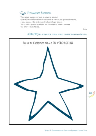 89
MÓDULO II - DESENVOLVIMENTO DA COMPETÊNCIA EMOCIONAL E ATENÇÃO PLENA
FECHAMENTO SUGERIDO
Você pode buscar em todo o universo alguém
Que seja mais merecedor de seu amor e afeição do que você mesmo,
e essa pessoa não será encontrada em lugar algum.
Você, tanto quanto qualquer um no universo inteiro, merece
seu amor e sua afeição.
Buda
AGRADEÇA A TODOS POR TEREM VINDO E PARTICIPADO DO CÍRCULO.
FOLHA DE EXERCÍCIOS PARA O EU VERDADEIRO
 