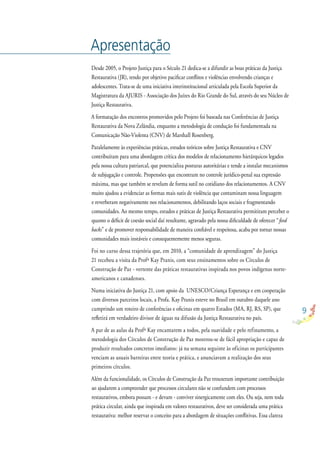 9
Apresentação
Desde 2005, o Projeto Justiça para o Século 21 dedica-se a difundir as boas práticas da Justiça
Restaurativa (JR), tendo por objetivo paciﬁcar conﬂitos e violências envolvendo crianças e
adolescentes. Trata-se de uma iniciativa interinstitucional articulada pela Escola Superior da
Magistratura da AJURIS - Associação dos Juízes do Rio Grande do Sul, através do seu Núcleo de
Justiça Restaurativa.
A formatação dos encontros promovidos pelo Projeto foi baseada nas Conferências de Justiça
Restaurativa da Nova Zelândia, enquanto a metodologia de condução foi fundamentada na
Comunicação Não-Violenta (CNV) de Marshall Rosenberg.
Paralelamente às experiências práticas, estudos teóricos sobre Justiça Restaurativa e CNV
contribuíram para uma abordagem crítica dos modelos de relacionamento hierárquicos legados
pela nossa cultura patriarcal, que potencializa posturas autoritárias e tende a instalar mecanismos
de subjugação e controle. Propensões que encontram no controle jurídico-penal sua expressão
máxima, mas que também se revelam de forma sutil no cotidiano dos relacionamentos. A CNV
muito ajudou a evidenciar as formas mais sutis de violência que contaminam nossa linguagem
e reverberam negativamente nos relacionamentos, debilitando laços sociais e fragmentando
comunidades. Ao mesmo tempo, estudos e práticas de Justiça Restaurativa permitiram perceber o
quanto o déﬁcit de coesão social daí resultante, agravado pela nossa diﬁculdade de oferecer “feed
backs” e de promover responsabilidade de maneira conﬁável e respeitosa, acaba por tornar nossas
comunidades mais instáveis e consequentemente menos seguras.
Foi no curso dessa trajetória que, em 2010, a “comunidade de aprendizagem” do Justiça
21 recebeu a visita da Profª Kay Pranis, com seus ensinamentos sobre os Círculos de
Construção de Paz - vertente das práticas restaurativas inspirada nos povos indígenas norte-
americanos e canadenses.
Numa iniciativa do Justiça 21, com apoio da UNESCO/Criança Esperança e em cooperação
com diversos parceiros locais, a Profa. Kay Pranis esteve no Brasil em outubro daquele ano
cumprindo um roteiro de conferências e oﬁcinas em quatro Estados (MA, RJ, RS, SP), que
reﬂetirá em verdadeiro divisor de águas na difusão da Justiça Restaurativa no país.
A par de as aulas da Profª Kay encantarem a todos, pela suavidade e pelo refinamento, a
metodologia dos Círculos de Construção de Paz mostrou-se de fácil apropriação e capaz de
produzir resultados concretos imediatos: já na semana seguinte às oficinas os participantes
venciam as usuais barreiras entre teoria e prática, e anunciavam a realização dos seus
primeiros círculos.
Além da funcionalidade, os Círculos de Construção da Paz trouxeram importante contribuição
ao ajudarem a compreender que processos circulares não se confundem com processos
restaurativos, embora possam - e devam - conviver sinergicamente com eles. Ou seja, nem toda
prática circular, ainda que inspirada em valores restaurativos, deve ser considerada uma prática
restaurativa: melhor reservar o conceito para a abordagem de situações conﬂitivas. Essa clareza
 
