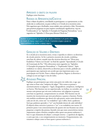 91
MÓDULO II - DESENVOLVIMENTO DA COMPETÊNCIA EMOCIONAL E ATENÇÃO PLENA
APRESENTE O OBJETO DA PALAVRA
Explique como funciona.
RODADA DE APRESENTAÇÃO/CHECK-IN
Passe o objeto da palavra, convidando os participantes a se apresentarem, se eles
ainda não se conhecerem, ou para veriﬁcar se o Círculo já se encontrou antes.
Nós sugerimos que o facilitador, nessa rodada, seja o primeiro a falar. Novamente,
para possíveis perguntas ou para inspirar contribuições signiﬁcativas, veja em
“Conhecendo-se” no “Apêndice 3: Exemplos de Perguntas Norteadoras,” ou as
sugestões no “Apêndice 2: Dicas para Alternar Check-ins.”
GERAÇÃO DE VALORES E DIRETRIZES
Se o círculo já se encontrou antes, reveja e exponha os valores e as diretrizes
do círculo anterior. Se for o primeiro encontro do círculo, estabeleça
uma base de valores, usando uma das técnicas descritas em “Dicas para
Estabelecer Valores no Círculo” no ﬁnal do capítulo “Aprendendo o Círculo
de Construção de Paz.” Nós oferecemos mais sugestões no “Apêndice
3: Exemplos de perguntas Norteadoras” e “Explorando Valores.” Após
estabelecer os valores, desenvolva as diretrizes para o círculo, pedindo aos
participantes que expressem um acordo que seja importante para a sua
participação no Círculo. Passe o objeto da palavra. Registre as diretrizes e
coloque-as em um lugar à vista de todos.
ATIVIDADE PRINCIPAL
Explique aos participantes que existe uma parte em todos nós, o ego, que
age como se fosse uma “máquina de julgar.” Nós vemos as pessoas e
automaticamente as julgamos – legais, desagradáveis, antipáticos, inteligentes
ou burros. Nós fazemos isso no supermercado, no ônibus, no corredor, até
mesmo com pessoas que nós nem conhecemos: nós julgamos as pessoas
com base na aparência, comportamento ou atitude. Nós fazemos isso de
maneira tão inconsciente que nem percebemos o quanto o fazemos. Porém,
nós também acreditamos que dentro de cada pessoa, assim como dentro de
cada um de nós, existe um ”eu verdadeiro” que é sábio, bom e poderoso.
Será que podemos aprender a “ver” essa bondade dentro de cada indivíduo?
O objetivo deste exercício é praticar o “ver” o eu verdadeiro nos outros. O
primeiro passo é nos conscientizarmos do quanto nós nos focamos nas coisas
pequenas a respeito das pessoas, fazendo com que essas características menos
importantes sejam a história completa sobre quem essa pessoa realmente é.
Isso é o que chamamos de abajur: a armação externa – a aparência de alguém,
o carro que tem, o seu comportamento no momento. Frequentemente, nós
tratamos o abajur como se fosse quem a pessoa realmente é.
Envolver os participantes na geração de valores e diretrizes é um ponto crítico
na criação do espaço seguro para o Círculo. O processo engaja o grupo na
responsabilidade de manter o espaço seguro.
 