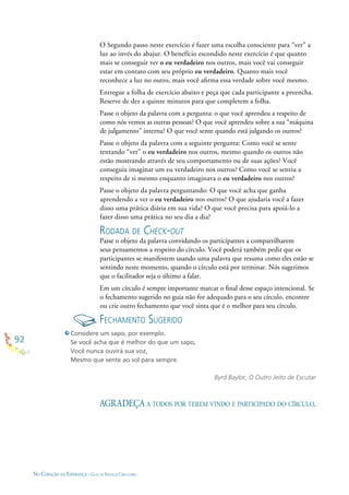 92
NO CORAÇÃO DA ESPERANÇA - GUIA DE PRÁTICAS CIRCULARES
O Segundo passo neste exercício é fazer uma escolha consciente para “ver” a
luz ao invés do abajur. O benefício escondido neste exercício é que quanto
mais se conseguir ver o eu verdadeiro nos outros, mais você vai conseguir
estar em contato com seu próprio eu verdadeiro. Quanto mais você
reconhece a luz no outro, mais você aﬁrma essa verdade sobre você mesmo.
Entregue a folha de exercício abaixo e peça que cada participante a preencha.
Reserve de dez a quinze minutos para que completem a folha.
Passe o objeto da palavra com a pergunta: o que você aprendeu a respeito de
como nós vemos as outras pessoas? O que você aprendeu sobre a sua “máquina
de julgamento” interna? O que você sente quando está julgando os outros?
Passe o objeto da palavra com a seguinte pergunta: Como você se sente
tentando “ver” o eu verdadeiro nos outros, mesmo quando os outros não
estão mostrando através de seu comportamento ou de suas ações? Você
conseguia imaginar um eu verdadeiro nos outros? Como você se sentiu a
respeito de si mesmo enquanto imaginava o eu verdadeiro nos outros?
Passe o objeto da palavra perguntando: O que você acha que ganha
aprendendo a ver o eu verdadeiro nos outros? O que ajudaria você a fazer
disso uma prática diária em sua vida? O que você precisa para apoiá-lo a
fazer disso uma prática no seu dia a dia?
RODADA DE CHECK-OUT
Passe o objeto da palavra convidando os participantes a compartilharem
seus pensamentos a respeito do círculo. Você poderá também pedir que os
participantes se manifestem usando uma palavra que resuma como eles estão se
sentindo neste momento, quando o círculo está por terminar. Nós sugerimos
que o facilitador seja o último a falar.
Em um círculo é sempre importante marcar o ﬁnal desse espaço intencional. Se
o fechamento sugerido no guia não for adequado para o seu círculo, encontre
ou crie outro fechamento que você sinta que é o melhor para seu círculo.
FECHAMENTO SUGERIDO
Considere um sapo, por exemplo.
Se você acha que é melhor do que um sapo,
Você nunca ouvirá sua voz,
Mesmo que sente ao sol para sempre.
Byrd Baylor, O Outro Jeito de Escutar
AGRADEÇA A TODOS POR TEREM VINDO E PARTICIPADO DO CÍRCULO.
 