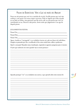 93
MÓDULO II - DESENVOLVIMENTO DA COMPETÊNCIA EMOCIONAL E ATENÇÃO PLENA
FOLHA DE EXERCÍCIOS: VER A LUZ AO INVÉS DO ABAJUR
Pense em três pessoas que você viu a caminho do círculo. Escolha pessoas que você não
conheça e com quem você nunca sequer conversou. Pode ser alguém que tenha sentado
ao seu lado no ônibus, uma garçonete que lhe serviu café, ou uma pessoa que você viu
caminhando na rua. Descreva cada pessoa. Anote então que julgamentos o seu ego fez
daquela pessoa.
JULGAMENTOS FEITOS:
Pessoa Um________________________________________________________________
Pessoa Dois________________________________________________________________
Pessoa Três________________________________________________________________
Agora, visualize-se “enxergando” o eu verdadeiro interno em cada um desses três indivíduos.
Imagine-se passando por eles e escolhendo vê-los como sendo bons, sábios e poderosos.
Qual é a sensação? Baseados nessa visualização, responda às seguintes perguntas para si mesmo:
O jeito que realmente me sinto quando vejo as outras pessoas é
Quando pratiquei “ver” o eu verdadeiro nos outros, o que aprendi sobre mim mesmo foi
 