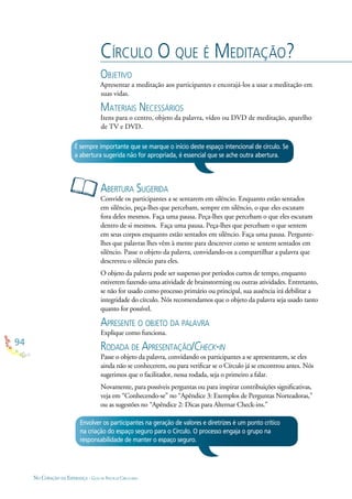 94
NO CORAÇÃO DA ESPERANÇA - GUIA DE PRÁTICAS CIRCULARES
CÍRCULO O QUE É MEDITAÇÃO?
OBJETIVO
Apresentar a meditação aos participantes e encorajá-los a usar a meditação em
suas vidas.
MATERIAIS NECESSÁRIOS
Itens para o centro, objeto da palavra, vídeo ou DVD de meditação, aparelho
de TV e DVD.
ABERTURA SUGERIDA
Convide os participantes a se sentarem em silêncio. Enquanto estão sentados
em silêncio, peça-lhes que percebam, sempre em silêncio, o que eles escutam
fora deles mesmos. Faça uma pausa. Peça-lhes que percebam o que eles escutam
dentro de si mesmos. Faça uma pausa. Peça-lhes que percebam o que sentem
em seus corpos enquanto estão sentados em silêncio. Faça uma pausa. Pergunte-
lhes que palavras lhes vêm à mente para descrever como se sentem sentados em
silêncio. Passe o objeto da palavra, convidando-os a compartilhar a palavra que
descreveu o silêncio para eles.
O objeto da palavra pode ser suspenso por períodos curtos de tempo, enquanto
estiverem fazendo uma atividade de brainstorming ou outras atividades. Entretanto,
se não for usado como processo primário ou principal, sua ausência irá debilitar a
integridade do círculo. Nós recomendamos que o objeto da palavra seja usado tanto
quanto for possível.
APRESENTE O OBJETO DA PALAVRA
Explique como funciona.
RODADA DE APRESENTAÇÃO/CHECK-IN
Passe o objeto da palavra, convidando os participantes a se apresentarem, se eles
ainda não se conhecerem, ou para veriﬁcar se o Círculo já se encontrou antes. Nós
sugerimos que o facilitador, nessa rodada, seja o primeiro a falar.
Novamente, para possíveis perguntas ou para inspirar contribuições signiﬁcativas,
veja em “Conhecendo-se” no “Apêndice 3: Exemplos de Perguntas Norteadoras,”
ou as sugestões no “Apêndice 2: Dicas para Alternar Check-ins.”
É sempre importante que se marque o início deste espaço intencional de círculo. Se
a abertura sugerida não for apropriada, é essencial que se ache outra abertura.
Envolver os participantes na geração de valores e diretrizes é um ponto crítico
na criação do espaço seguro para o Círculo. O processo engaja o grupo na
responsabilidade de manter o espaço seguro.
 