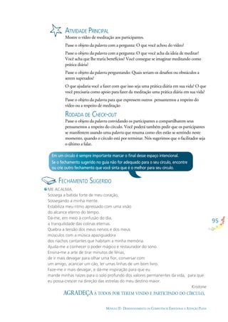 95
MÓDULO II - DESENVOLVIMENTO DA COMPETÊNCIA EMOCIONAL E ATENÇÃO PLENA
ATIVIDADE PRINCIPAL
Mostre o vídeo de meditação aos participantes.
Passe o objeto da palavra com a pergunta: O que você achou do vídeo?
Passe o objeto da palavra com a pergunta: O que você acha da ideia de meditar?
Você acha que lhe traria benefícios? Você consegue se imaginar meditando como
prática diária?
Passe o objeto da palavra perguntando: Quais seriam os desaﬁos ou obstáculos a
serem superados?
O que ajudaria você a fazer com que isso seja uma prática diária em sua vida? O que
você precisaria como apoio para fazer da meditação uma prática diária em sua vida?
Passe o objeto da palavra para que expressem outros pensamentos a respeito do
vídeo ou a respeito de meditação
RODADA DE CHECK-OUT
Passe o objeto da palavra convidando os participantes a compartilharem seus
pensamentos a respeito do círculo. Você poderá também pedir que os participantes
se manifestem usando uma palavra que resuma como eles estão se sentindo neste
momento, quando o círculo está por terminar. Nós sugerimos que o facilitador seja
o último a falar.
Em um círculo é sempre importante marcar o ﬁnal desse espaço intencional.
Se o fechamento sugerido no guia não for adequado para o seu círculo, encontre
ou crie outro fechamento que você sinta que é o melhor para seu círculo.
ME ACALMA.
Sossega a batida forte de meu coração,
Sossegando a minha mente.
Estabiliza meu ritmo apressado com uma visão
do alcance eterno do tempo.
Dá-me, em meio à confusão do dia,
a tranquilidade das colinas eternas.
Quebra a tensão dos meus nervos e dos meus
músculos com a música apaziguadora
dos riachos cantantes que habitam a minha memória.
Ajuda-me a conhecer o poder mágico e restaurador do sono.
Ensina-me a arte de tirar minutos de férias,
de ir mais devagar para olhar uma ﬂor, conversar com
um amigo, acariciar um cão, ler umas linhas de um bom livro.
Faze-me ir mais devagar, e dá-me inspiração para que eu
mande minhas raízes para o solo profundo dos valores permanentes da vida, para que
eu possa crescer na direção das estrelas do meu destino maior.
Kristone
AGRADEÇA A TODOS POR TEREM VINDO E PARTICIPADO DO CÍRCULO.
FECHAMENTO SUGERIDO
 