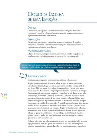 96
NO CORAÇÃO DA ESPERANÇA - GUIA DE PRÁTICAS CIRCULARES
CÍRCULO DE ESCOLHA
DE UMA EMOÇÃO
OBJETIVO
Capacitar os participantes a identiﬁcar e nomear uma gama de estados
emocionais e também a desenvolver maior empatia para com os outros ao
expressarem sentimentos semelhantes.
PREPARAÇÃO
Capacitar os participantes a identiﬁcar e nomear uma gama de estados
emocionais e também a desenvolver maior empatia para com os outros ao
expressarem sentimentos semelhantes.
MATERIAIS NECESSÁRIOS
Objeto da palavra, itens para o centro, conjunto de cartelas ou pedaços de
papel com uma emoção positiva ou negativa escrita em cada cartela.
ABERTURA SUGERIDA
Conduza os participantes no seguinte exercício de relaxamento:
Respire profundamente e feche seus olhos, se você se sentir confortável
fazendo isso. Se não, foque seu olhar suavemente no chão ou na parede à
sua frente. Nós queremos tirar o foco de nosso olhar e colocar o foco em
nossos ouvidos. Continuem a respirar profundamente e a soltar o ar devagar.
Escute sua respiração quando o ar entra e quando o ar sai. Tome o ar e solte
o ar devagar, escutando… (pausa), escutando… (pausa), escutando a sua
respiração. Mantenha o resto de seu corpo parado e relaxado. Relaxe seus
ombros e seu pescoço. Quando você solta o ar, relaxe suas pernas e seus pés.
Escute agora as batidas de seu coração. À medida que você relaxa, sinta que as
batidas de seu coração estão levemente mais lentas. Escute...(pausa), escute...
(pausa), escute as batidas de seu coração. Respire profundamente, relaxando
seus ombros, seus braços, suas costas ainda mais. (Pausa). Escute agora sua
cabeça. O que está acontecendo em sua cabeça? Escute.(pausa), escute…
(pausa) escute… Volte sua atenção de novo para sua respiração e escute
quando o ar entra e quando sai.
Coloque o foco no seu olhar novamente e traga sua atenção de volta ao nosso
espaço conjunto. Perceba quem está sentado ao seu lado, à sua esquerda...
(pausa), à sua direita… (pausa). Perceba a si mesmo, por dentro e por fora.
É sempre importante que se marque o início deste espaço intencional de círculo. Se
a abertura sugerida não for apropriada, é essencial que se ache outra abertura.
 