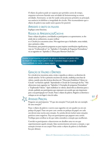 97
MÓDULO II - DESENVOLVIMENTO DA COMPETÊNCIA EMOCIONAL E ATENÇÃO PLENA
Envolver os participantes na geração de valores e diretrizes é um ponto crítico
na criação do espaço seguro para o Círculo. O processo engaja o grupo na
responsabilidade de manter o espaço seguro.
O objeto da palavra pode ser suspenso por períodos curtos de tempo,
enquanto estiverem fazendo uma atividade de brainstorming ou outras
atividades. Entretanto, se não for usado como processo primário ou principal,
sua ausência irá debilitar a integridade do círculo. Nós recomendamos que o
objeto da palavra seja usado tanto quanto for possível.
APRESENTE O OBJETO DA PALAVRA
Explique como funciona.
RODADA DE APRESENTAÇÃO/CHECK-IN
Passe o objeto da palavra, convidando os participantes a se apresentarem, se eles
ainda não se conhecerem, ou para veriﬁcar
se o Círculo já se encontrou antes. Nós sugerimos que o facilitador, nessa rodada,
seja o primeiro a falar.
Novamente, para possíveis perguntas ou para inspirar contribuições signiﬁcativas,
veja em “Conhecendo-se” no “Apêndice 3: Exemplos de Perguntas Norteadoras,”
ou as sugestões no “Apêndice 2: Dicas para Alternar Check-ins.”
GERAÇÃO DE VALORES E DIRETRIZES
Se o círculo já se encontrou antes, reveja e exponha os valores e as diretrizes do
círculo anterior. Se for o primeiro encontro do círculo, estabeleça uma base de
valores, usando uma das técnicas descritas em “Dicas para Estabelecer Valores no
Círculo” no ﬁnal do capítulo “Aprendendo o Círculo de Construção de Paz.” Nós
oferecemos mais sugestões no “Apêndice 3: Exemplos de perguntas Norteadoras”
e “Explorando Valores.” Após estabelecer os valores, desenvolva as diretrizes para o
círculo, pedindo aos participantes que expressem um acordo que seja importante
para a sua participação no Círculo. Passe o objeto da palavra. Registre as diretrizes e
coloque-as em um lugar à vista de todos.
ATIVIDADE PRINCIPAL
Pergunte aos participantes: “O que são emoções? Você pode dar um exemplo
de uma emoção?”
Passe o objeto da palavra e escreva suas sugestões em um quadro ou em um
pedaço de papel. Passe um pote com cartelas ou pedaços de papel; em cada
um deverá estar escrita uma emoção. As cartelas devem incluir tanto emoções
positivas como negativas. Peça aos participantes que peguem uma cartela.
Veriﬁque para certiﬁcar-se de que todos entendem a emoção que escolheram.
Convide os participantes a descreverem em detalhes uma vez em que
experimentaram aquela emoção. Que acontecimentos ativaram a emoção, e que
sensação tiveram no seu corpo? Passe então o objeto da palavra (o facilitador
ﬁca por último).
 