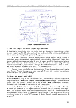 UFSC/EGC – Programa de Pós-Graduação em Engenharia e Gestão do Conhecimento © 2004 Grupo Stela, Células de Comunicação Científica e de Documentação
10
10
Figura 5. Mapa conceitual deste guia
3.2 Mas e se o artigo já está escrito – precisa mapa conceitual?
É aí que precisa mesmo! Se o artigo está escrito, então deve estar pronto para submissão. Se não
está e se pretende aperfeiçoá-lo antes de submetê-lo a um fórum científico e/ou apresentá-lo, é muito
útil fazer a reelaboração a partir dos princípios deste guia.
Se se deseja contar com a ajuda de alguém para aperfeiçoar o artigo, deve-se valorizar o
tempo deste alguém apresentando o mapa conceitual, que permite uma visão do todo. O autor deve
ter mais facilidade para estruturar as idéias do artigo do que um outro leitor. Se o texto não aplica as
boas práticas da redação técnico-científica, um outro leitor terá que ler todo o artigo antes de
começar a compreendê-lo, o que contraria o princípio de permitir a compreensão a partir da leitura.
Em resumo, desperdiça o tempo de quem ajuda e o de quem pede ajuda.
Elaborar o mapa conceitual requer domínio do todo. O autor do artigo é quem mais precisa
deste domínio. Portanto, é bem possível que a preparação do mapa seja o caminho mais curto, ou
menos trabalhoso, para aperfeiçoar o artigo.
3.3 O que é um resumo e como se faz?
O Resumo resume o artigo. É uma versão integral, não é uma introdução. “Resumir” é apresentar
em poucas palavras a Motivação, Método, Resultados e Discussão do artigo. A recomendação de
Ashby (2000), que também é a deste guia, é usar de uma a três sentenças para cada parte,
limitando o todo a 100 palavras. O resumo deste guia é um exemplo.
Motivação é a introdução, a apresentação do contexto e da definição do problema abordado.
É comum que, em fóruns de alto impacto científico, o contexto nem seja abordado. Por exemplo,
Chen (1976) começa o resumo de um dos artigos mais citados da história da Computação sem criar
um cenário para introduzir o que fez – vai direto ao ponto, dizendo “A data model, called the entity-
relationship model, is proposed” (“Um modelo de dados, chamado entidade-relacionamento, é
proposto”).
 