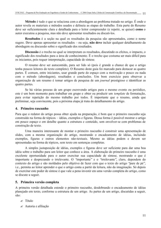 UFSC/EGC – Programa de Pós-Graduação em Engenharia e Gestão do Conhecimento © 2004 Grupo Stela, Células de Comunicação Científica e de Documentação
11
11
Método é tudo o que se relaciona com a abordagem ao problema tratado no artigo. É onde o
autor revela os materiais e métodos usados e delineia as etapas do trabalho. Esta parte do Resumo
deve ser suficientemente clara e detalhada para o leitor compreender (e repetir, se quiser) como o
autor executou a pesquisa, mas não deve apresentar resultados ou discuti-los.
Resultados é a seção na qual os resultados da pesquisa são apresentados, como o nome
sugere. Deve apenas apresentar os resultados – ou seja, não deve incluir qualquer detalhamento da
abordagem ou discussão sobre o significado dos resultados.
Discussão é o trecho no qual se interpretam os resultados, discutindo os efeitos, o impacto, o
significado dos resultados para a área de conhecimento. É o trecho que costuma ser mais difícil para
os iniciantes, pois requer interpretação, capacidade de síntese.
O resumo deve ser autocontido, para ser lido só (pois é grande a chance de que o artigo
tenha poucos leitores do texto completo). O Resumo deste guia foi marcado para destacar as quatro
partes. É comum, entre iniciantes, usar grande parte do espaço com a motivação e pouco ou nada
com o método (abordagem), resultados e conclusões. Um bom exercício para observar a
organização de um resumo é tomar artigos de pesquisa de um journal prestigioso e identificar as
quatro partes.
Se há várias pessoas de um grupo escrevendo artigos para o mesmo evento ou periódico,
este é um bom momento para trabalhar em grupo e obter ou produzir um template de formatação,
para evitar repetição do mesmo trabalho por todos. É importante que o resumo, ainda que
preliminar, seja convincente, pois a próxima etapa já trata do detalhamento do artigo.
4. Primeiro rascunho
Para que o redator do artigo possa obter ajuda na preparação, é bom que o primeiro rascunho seja
construído na forma de tópicos – idéias, exemplos e figuras. Dessa forma é possível mostrar o artigo
em pouco espaço e em detalhe quanto a estrutura e conteúdo, sem envolver-se com problemas de
construção de texto.
Uma maneira interessante de montar o primeiro rascunho é construir uma apresentação de
slides, com a mesma organização do artigo, mostrando o encadeamento de idéias, incluindo
exemplos, figuras e outros elementos não-textuais. Mesmo as idéias podem e devem ser
apresentadas na forma de tópicos, sem texto em sentenças completas.
A simples justaposição de idéias, exemplos e figuras deve ser suficiente para dar uma boa
idéia sobre o trabalho para um leitor que conhece a área. A elaboração do primeiro rascunho é uma
excelente oportunidade para o autor exercitar sua capacidade de síntese, mostrando o que é
importante e desprezando o irrelevante. O “importante” e o “irrelevante”, claro, dependem do
contexto do artigo e são moldados pelo objetivo de fazer com que o texto do artigo “pare de pé”,
i.e., permita ao leitor aprender o que o artigo conta a partir da leitura, não da imaginação. Só depois
de exercitar este poder de síntese é que vale a pena investir em uma versão completa do artigo, como
se discute a seguir.
5. Primeira versão completa
A primeira versão detalhada estende o primeiro rascunho, desdobrando o encadeamento de idéias
planejado em texto, conforme a estrutura de um artigo. As partes de um artigo, discutidas a seguir,
são:
? Título
? Autoria e afiliação
 