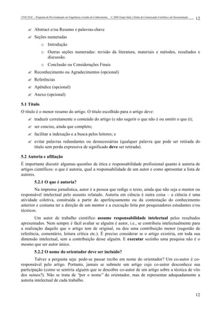 UFSC/EGC – Programa de Pós-Graduação em Engenharia e Gestão do Conhecimento © 2004 Grupo Stela, Células de Comunicação Científica e de Documentação
12
12
? Abstract e/ou Resumo e palavras-chave
? Seções numeradas
o Introdução
o Outras seções numeradas: revisão da literatura, materiais e métodos, resultados e
discussão.
o Conclusão ou Considerações Finais
? Reconhecimento ou Agradecimentos (opcional)
? Referências
? Apêndice (opcional)
? Anexo (opcional)
5.1 Título
O título é o menor resumo do artigo. O título escolhido para o artigo deve:
? traduzir corretamente o conteúdo do artigo (e não sugerir o que não é ou omitir o que é);
? ser conciso, ainda que completo;
? facilitar a indexação e a busca pelos leitores; e
? evitar palavras redundantes ou desnecessárias (qualquer palavra que pode ser retirada do
título sem perda expressiva de significado deve ser retirada).
5.2 Autoria e afiliação
É importante discutir algumas questões de ética e responsabilidade profissional quanto à autoria de
artigos científicos: o que é autoria, qual a responsabilidade de um autor e como apresentar a lista de
autores.
5.2.1 O que é autoria?
Na imprensa jornalística, autor é a pessoa que redige o texto, ainda que não seja o mentor ou
responsável intelectual pelo assunto relatado. Autoria em ciência é outra coisa – a ciência é uma
atividade coletiva, construída a partir do aperfeiçoamento ou da contestação do conhecimento
anterior e costuma ter a direção de um mentor e a execução feita por pesquisadores estudantes e/ou
técnicos.
Um autor de trabalho científico assume responsabilidade intelectual pelos resultados
apresentados. Nem sempre é fácil avaliar se alguém é autor, i.e., se contribuiu intelectualmente para
a realização daquilo que o artigo tem de original, ou deu uma contribuição menor (sugestão de
referência, comentário, leitura crítica etc.). É preciso considerar se o artigo existiria, em toda sua
dimensão intelectual, sem a contribuição desse alguém. E executar sozinho uma pesquisa não é o
mesmo que ser autor único.
5.2.2 O nome do orientador deve ser incluído?
Talvez a pergunta seja: pode-se passar recibo em nome do orientador? Um co-autor é co-
responsável pelo artigo. Portanto, jamais se submete um artigo cujo co-autor desconhece sua
participação (como se sentiria alguém que se descobre co-autor de um artigo sobre a técnica de vôo
dos suínos?). Não se trata de “por o nome” do orientador, mas de representar adequadamente a
autoria intelectual de cada trabalho.
 