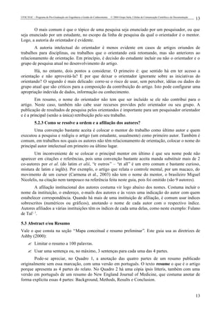 UFSC/EGC – Programa de Pós-Graduação em Engenharia e Gestão do Conhecimento © 2004 Grupo Stela, Células de Comunicação Científica e de Documentação
13
13
O mais comum é que o tópico de uma pesquisa seja enunciado por um pesquisador, ou que
seja enunciado por um estudante, no escopo da linha de pesquisa da qual o orientador é o mentor.
Logo, a autoria do orientador é evidente.
A autoria intelectual do orientador é menos evidente em casos de artigos oriundos de
trabalhos para disciplinas, ou trabalhos que o orientando está retomando, mas são anteriores ao
relacionamento de orientação. Em princípio, é decisão do estudante incluir ou não o orientador e o
grupo de pesquisa atual no desenvolvimento do artigo.
Há, no entanto, dois pontos a considerar. O primeiro é: que sentido há em ter acesso a
orientação e não aproveitá-la? E por que deixar o orientador ignorante sobre as iniciativas do
orientando? O segundo é mais delicado: corre-se o risco de usar, sem perceber, idéias ou dados do
grupo atual que são críticos para a composição da contribuição do artigo. Isto pode configurar uma
apropriação indevida de dados, informação ou conhecimento.
Em resumo, o nome do orientador não tem que ser incluído se ele não contribui para o
artigo. Neste caso, também não cabe usar recursos providos pelo orientador ou seu grupo. A
publicação de resultados de pesquisa pelos orientandos é importante para um pesquisador orientador
e é a principal (senão a única) retribuição pelo seu trabalho.
5.2.3 Como se resolve a ordem e a afiliação dos autores?
Uma convenção bastante aceita é colocar o mentor do trabalho como último autor e quem
executou a pesquisa e redigiu o artigo (um estudante, usualmente) como primeiro autor. Também é
comum, em trabalhos nos quais os autores não têm relacionamento de orientação, colocar o nome do
principal autor intelectual em primeiro ou último lugar.
Um inconveniente de se colocar o principal mentor em último é que seu nome pode não
aparecer em citações e referências, pois uma convenção bastante aceita manda substituir mais de 2
co-autores por et al. (do latim et alii, “e outros” – “et all” é um erro comum e bastante curioso,
mistura de latim e inglês). Por exemplo, o artigo que relata o controle mental, por um macaco, do
movimento de um cursor (Carmena et al., 2003) não tem o nome do mentor, o brasileiro Miguel
Nicolelis, na citação nem tampouco na referência feita neste guia, pois foi omitido (são 9 autores).
A afiliação institucional dos autores costuma vir logo abaixo dos nomes. Costuma incluir o
nome da instituição, o endereço, e-mails dos autores e às vezes uma indicação do autor com quem
estabelecer correspondência. Quando há mais de uma instituição de afiliação, é comum usar índices
sobrescritos (numéricos ou gráficos), anotando o nome de cada autor com o respectivo índice.
Autores afiliados a várias instituições têm os índices de cada uma delas, como neste exemplo: Fulano
de Tal1, 3
.
5.3 Abstract e/ou Resumo
Vale o que consta na seção “Mapa conceitual e resumo preliminar”. Este guia usa as diretrizes de
Ashby (2000):
? Limitar o resumo a 100 palavras.
? Usar uma sentença ou, no máximo, 3 sentenças para cada uma das 4 partes.
Pode-se apreciar, no Quadro 1, a anotação das quatro partes de um resumo publicado
originalmente sem essa marcação, com uma versão em português. O texto resume o que é o artigo
porque apresenta as 4 partes do relato. No Quadro 2 há uma cópia ipsis litteris, também com uma
versão em português de um resumo do New England Journal of Medicine, que costuma anotar de
forma explícita essas 4 partes: Background, Methods, Results e Conclusion.
 