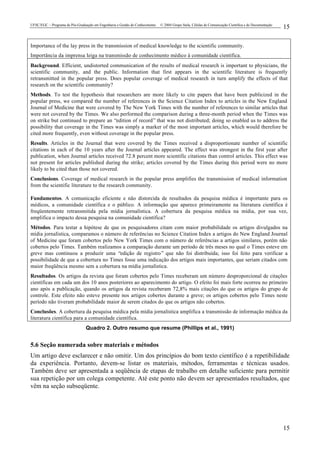 UFSC/EGC – Programa de Pós-Graduação em Engenharia e Gestão do Conhecimento © 2004 Grupo Stela, Células de Comunicação Científica e de Documentação
15
15
Importance of the lay press in the transmission of medical knowledge to the scientific community.
Importância da imprensa leiga na transmissão de conhecimento médico à comunidade científica.
Background. Efficient, undistorted communication of the results of medical research is important to physicians, the
scientific community, and the public. Information that first appears in the scientific literature is frequently
retransmitted in the popular press. Does popular coverage of medical research in turn amplify the effects of that
research on the scientific community?
Methods. To test the hypothesis that researchers are more likely to cite papers that have been publicized in the
popular press, we compared the number of references in the Science Citation Index to articles in the New England
Journal of Medicine that were covered by The New York Times with the number of references to similar articles that
were not covered by the Times. We also performed the comparison during a three-month period when the Times was
on strike but continued to prepare an “edition of record” that was not distributed; doing so enabled us to address the
possibility that coverage in the Times was simply a marker of the most important articles, which would therefore be
cited more frequently, even without coverage in the popular press.
Results. Articles in the Journal that were covered by the Times received a disproportionate number of scientific
citations in each of the 10 years after the Journal articles appeared. The effect was strongest in the first year after
publication, when Journal articles received 72.8 percent more scientific citations than control articles. This effect was
not present for articles published during the strike; articles covered by the Times during this period were no more
likely to be cited than those not covered.
Conclusions. Coverage of medical research in the popular press amplifies the transmission of medical information
from the scientific literature to the research community.
Fundamentos. A comunicação eficiente e não distorcida de resultados da pesquisa médica é importante para os
médicos, a comunidade científica e o público. A informação que aparece primeiramente na literatura científica é
freqüentemente retransmitida pela mídia jornalística. A cobertura da pesquisa médica na mídia, por sua vez,
amplifica o impacto dessa pesquisa na comunidade científica?
Métodos. Para testar a hipótese de que os pesquisadores citam com maior probabilidade os artigos divulgados na
mídia jornalística, comparamos o número de referências no Science Citation Index a artigos do New England Journal
of Medicine que foram cobertos pelo New York Times com o número de referências a artigos similares, porém não
cobertos pelo Times. Também realizamos a comparação durante um período de três meses no qual o Times esteve em
greve mas continuou a produzir uma “edição de registro” que não foi distribuída; isso foi feito para verificar a
possibilidade de que a cobertura no Times fosse uma indicação dos artigos mais importantes, que seriam citados com
maior freqüência mesmo sem a cobertura na mídia jornalística.
Resultados. Os artigos da revista que foram cobertos pelo Times receberam um número desproporcional de citações
científicas em cada um dos 10 anos posteriores ao aparecimento do artigo. O efeito foi mais forte ocorreu no primeiro
ano após a publicação, quando os artigos da revista receberam 72,8% mais citações do que os artigos do grupo de
controle. Este efeito não esteve presente nos artigos cobertos durante a greve; os artigos cobertos pelo Times neste
período não tiveram probabilidade maior de serem citados do que os artigos não cobertos.
Conclusões. A cobertura da pesquisa médica pela mídia jornalística amplifica a transmissão de informação médica da
literatura científica para a comunidade científica.
Quadro 2. Outro resumo que resume (Phillips et al., 1991)
5.6 Seção numerada sobre materiais e métodos
Um artigo deve esclarecer e não omitir. Um dos princípios do bom texto científico é a repetibilidade
da experiência. Portanto, devem-se listar os materiais, métodos, ferramentas e técnicas usados.
Também deve ser apresentada a seqüência de etapas de trabalho em detalhe suficiente para permitir
sua repetição por um colega competente. Até este ponto não devem ser apresentados resultados, que
vêm na seção subseqüente.
 