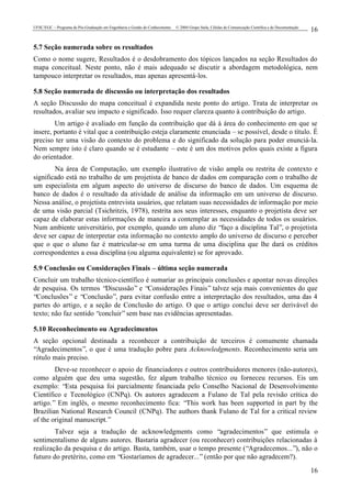 UFSC/EGC – Programa de Pós-Graduação em Engenharia e Gestão do Conhecimento © 2004 Grupo Stela, Células de Comunicação Científica e de Documentação
16
16
5.7 Seção numerada sobre os resultados
Como o nome sugere, Resultados é o desdobramento dos tópicos lançados na seção Resultados do
mapa conceitual. Neste ponto, não é mais adequado se discutir a abordagem metodológica, nem
tampouco interpretar os resultados, mas apenas apresentá-los.
5.8 Seção numerada de discussão ou interpretação dos resultados
A seção Discussão do mapa conceitual é expandida neste ponto do artigo. Trata de interpretar os
resultados, avaliar seu impacto e significado. Isso requer clareza quanto à contribuição do artigo.
Um artigo é avaliado em função da contribuição que dá à área do conhecimento em que se
insere, portanto é vital que a contribuição esteja claramente enunciada – se possível, desde o título. É
preciso ter uma visão do contexto do problema e do significado da solução para poder enunciá-la.
Nem sempre isto é claro quando se é estudante – este é um dos motivos pelos quais existe a figura
do orientador.
Na área de Computação, um exemplo ilustrativo de visão ampla ou restrita de contexto e
significado está no trabalho de um projetista de banco de dados em comparação com o trabalho de
um especialista em algum aspecto do universo de discurso do banco de dados. Um esquema de
banco de dados é o resultado da atividade de análise da informação em um universo de discurso.
Nessa análise, o projetista entrevista usuários, que relatam suas necessidades de informação por meio
de uma visão parcial (Tsichritzis, 1978), restrita aos seus interesses, enquanto o projetista deve ser
capaz de elaborar estas informações de maneira a contemplar as necessidades de todos os usuários.
Num ambiente universitário, por exemplo, quando um aluno diz “faço a disciplina Tal”, o projetista
deve ser capaz de interpretar esta informação no contexto amplo do universo de discurso e perceber
que o que o aluno faz é matricular-se em uma turma de uma disciplina que lhe dará os créditos
correspondentes a essa disciplina (ou alguma equivalente) se for aprovado.
5.9 Conclusão ou Considerações Finais – última seção numerada
Concluir um trabalho técnico-científico é sumariar as principais conclusões e apontar novas direções
de pesquisa. Os termos “Discussão” e “Considerações Finais” talvez seja mais convenientes do que
“Conclusões” e “Conclusão”, para evitar confusão entre a interpretação dos resultados, uma das 4
partes do artigo, e a seção de Conclusão do artigo. O que o artigo conclui deve ser derivável do
texto; não faz sentido “concluir”sem base nas evidências apresentadas.
5.10 Reconhecimento ou Agradecimentos
A seção opcional destinada a reconhecer a contribuição de terceiros é comumente chamada
“Agradecimentos”, o que é uma tradução pobre para Acknowledgments. Reconhecimento seria um
rótulo mais preciso.
Deve-se reconhecer o apoio de financiadores e outros contribuidores menores (não-autores),
como alguém que deu uma sugestão, fez algum trabalho técnico ou forneceu recursos. Eis um
exemplo: “Esta pesquisa foi parcialmente financiada pelo Conselho Nacional de Desenvolvimento
Científico e Tecnológico (CNPq). Os autores agradecem a Fulano de Tal pela revisão crítica do
artigo.” Em inglês, o mesmo reconhecimento fica: “This work has been supported in part by the
Brazilian National Research Council (CNPq). The authors thank Fulano de Tal for a critical review
of the original manuscript.”
Talvez seja a tradução de acknowledgments como “agradecimentos” que estimula o
sentimentalismo de alguns autores. Bastaria agradecer (ou reconhecer) contribuições relacionadas à
realização da pesquisa e do artigo. Basta, também, usar o tempo presente (“Agradecemos...”), não o
futuro do pretérito, como em “Gostaríamos de agradecer...”(então por que não agradecem?).
 