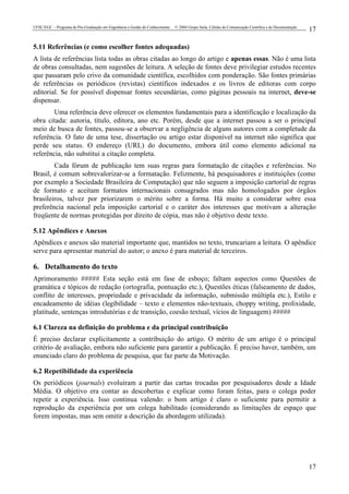 UFSC/EGC – Programa de Pós-Graduação em Engenharia e Gestão do Conhecimento © 2004 Grupo Stela, Células de Comunicação Científica e de Documentação
17
17
5.11 Referências (e como escolher fontes adequadas)
A lista de referências lista todas as obras citadas ao longo do artigo e apenas essas. Não é uma lista
de obras consultadas, nem sugestões de leitura. A seleção de fontes deve privilegiar estudos recentes
que passaram pelo crivo da comunidade científica, escolhidos com ponderação. São fontes primárias
de referências os periódicos (revistas) científicos indexados e os livros de editoras com corpo
editorial. Se for possível dispensar fontes secundárias, como páginas pessoais na internet, deve-se
dispensar.
Uma referência deve oferecer os elementos fundamentais para a identificação e localização da
obra citada: autoria, título, editora, ano etc. Porém, desde que a internet passou a ser o principal
meio de busca de fontes, passou-se a observar a negligência de alguns autores com a completude da
referência. O fato de uma tese, dissertação ou artigo estar disponível na internet não significa que
perde seu status. O endereço (URL) do documento, embora útil como elemento adicional na
referência, não substitui a citação completa.
Cada fórum de publicação tem suas regras para formatação de citações e referências. No
Brasil, é comum sobrevalorizar-se a formatação. Felizmente, há pesquisadores e instituições (como
por exemplo a Sociedade Brasileira de Computação) que não seguem a imposição cartorial de regras
de formato e aceitam formatos internacionais consagrados mas não homologados por órgãos
brasileiros, talvez por priorizarem o mérito sobre a forma. Há muito a considerar sobre essa
preferência nacional pela imposição cartorial e o caráter dos interesses que motivam a alteração
freqüente de normas protegidas por direito de cópia, mas não é objetivo deste texto.
5.12 Apêndices e Anexos
Apêndices e anexos são material importante que, mantidos no texto, truncariam a leitura. O apêndice
serve para apresentar material do autor; o anexo é para material de terceiros.
6. Detalhamento do texto
Aprimoramento ##### Esta seção está em fase de esboço; faltam aspectos como Questões de
gramática e tópicos de redação (ortografia, pontuação etc.), Questões éticas (falseamento de dados,
conflito de interesses, propriedade e privacidade da informação, submissão múltipla etc.), Estilo e
encadeamento de idéias (legibilidade – texto e elementos não-textuais, choppy writing, prolixidade,
platitude, sentenças introdutórias e de transição, coesão textual, vícios de linguagem) #####
6.1 Clareza na definição do problema e da principal contribuição
É preciso declarar explicitamente a contribuição do artigo. O mérito de um artigo é o principal
critério de avaliação, embora não suficiente para garantir a publicação. É preciso haver, também, um
enunciado claro do problema de pesquisa, que faz parte da Motivação.
6.2 Repetibilidade da experiência
Os periódicos (journals) evoluíram a partir das cartas trocadas por pesquisadores desde a Idade
Média. O objetivo era contar as descobertas e explicar como foram feitas, para o colega poder
repetir a experiência. Isso continua valendo: o bom artigo é claro o suficiente para permitir a
reprodução da experiência por um colega habilitado (considerando as limitações de espaço que
forem impostas, mas sem omitir a descrição da abordagem utilizada).
 