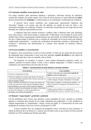 UFSC/EGC – Programa de Pós-Graduação em Engenharia e Gestão do Conhecimento © 2004 Grupo Stela, Células de Comunicação Científica e de Documentação
18
18
6.3 Conclusão científica versus juízo de valor
Um artigo científico pode apresentar hipóteses e premissas, selecionar técnicas de inferência,
concluir por indução, até mesmo cogitar. Isso é feito de forma rigorosa e é muito diferente de achar,
técnica característica da Achologia. A ciência baseia-se na contestação e confirmação de evidências.
É possível haver teorias científicas sem comprovação experimental. Hipóteses não
“provadas” chegam a ser aceitas, mas não são opiniões, no sentido de juízo de valor, e sim
construções baseadas em evidências. Portanto, as conclusões enunciadas por um artigo devem estar
baseadas em evidências apresentadas no texto.
A imprensa leiga não costuma esclarecer o público sobre a diferença entre uma achologia,
uma teoria aceita e uma teoria testada e comprovada. O Big Bang é um exemplo de teoria aceita
(embora haja críticos conquistando reconhecimento) mas não testada. Já a Relatividade Restrita, que
diz que o espaço-tempo se deforma com a variação da velocidade, já foi teoria aceita mas alcançou
comprovação experimental – o projeto dos aceleradores de partículas considera a deformação. Os
cíclotrons e síncrotrons não funcionariam se o projeto fosse baseado na mecânica clássica,
newtoniana.
6.4 O texto científico e o texto literário
O suspense é uma característica a evitar no texto científico. O leitor de um artigo não deve precisar
da imaginação para compreender o texto, mas deve aprender a partir da leitura (e não depois da
leitura). A inovação deve estar no conteúdo, não na forma.
Na literatura, ao contrário, é comum o autor manter informações acobertas, omitir, ser
subjetivo, permitir ou mesmo induzir o leitor a usar a própria imaginação. A Tabela 2 mostra um
comparativo de características dos dois tipos de texto.
Tabela 2 - Características do texto literário e do texto científico
Texto literário Texto científico
Estimula a imaginação do leitor.
Conduz o leitor para que compreenda a partir da
leitura (e não da imaginação).
É lido em seqüência (à exceção, pelo menos, do Jogo da
Amarelinha do belgo-argentino Julio Cortazar, que pode ser
lido em qualquer ordem).
Pode ser lido de diversas formas porque possui várias
versões integrais: Resumo, Introdução e Conclusão.
Omite o desfecho de propósito (à exceção, pelo menos, da
Crônica de uma morte anunciada do colombiano Gabriel
García Márquez, que conta o final na primeira página).
Desvenda o resultado e a conclusão de imediato – no
título, se possível. O suspense é um defeito no texto
científico.
Admite invenções, excentricidades, privilegia a criatividade
do autor (um exemplo é o estilo do português José
Saramago, sem entradas de parágrafo).
Nenhum arrojo estilístico é recomendável. A
originalidade deve estar no conteúdo, não na forma.
6.5 Redação “esquartejada”, prolixidez e platitude
Um dos problemas mais visíveis, que denuncia a baixa qualidade do texto e permite ao avaliador
apressar a conclusão pela rejeição de um artigo submetido para publicação, é a alta incidência de
redação fragmentada ou “esquartejada”, choppy writing em inglês. É a característica do texto com
parágrafos de sentença única (one-sentence paragraphs ou 1SP).
O texto científico deve ser composto em parágrafos curtos, com duas ou mais sentenças. A
ordem do discurso deve ser direta (i.e., natural, sem inversões como as que existem no hino nacional
brasileiro ou n’Os Lusíadas) que formam uma idéia.
 