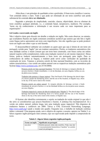 UFSC/EGC – Programa de Pós-Graduação em Engenharia e Gestão do Conhecimento © 2004 Grupo Stela, Células de Comunicação Científica e de Documentação
19
19
Além disso, é um princípio de qualidade evitar a prolixidez. O bom texto científico é conciso.
Tem conteúdo denso e claro. Tudo o que pode ser eliminado de um texto científico sem perda
substancial de conteúdo deve ser eliminado.
Seguindo o princípio de simplicidade, concisão, clareza, objetividade, deve-se eliminar do
texto científico qualquer platitude, i.e., o conteúdo banal, inexpressivo, medíocre. Por exemplo,
“nesta era do conhecimento a informação é um recurso cada vez mais importante para as
organizações”.
6.6 Lendo e escrevendo em inglês
Não é objetivo deste guia discutir em detalhe a redação em inglês. Não custa observar, no entanto,
que avaliadores fluentes em inglês costumam considerar aceitável que autores que não têm o inglês
como língua nativa apresentem um texto com imperfeições. Isto não significa que se pode produzir
texto em inglês sem saber o que se está fazendo.
É desaconselhável submeter um avaliador ou quem quer que seja à leitura de um texto em
português vertido para “inglês” por um tradutor automático. Porém, os tradutores automáticos têm
uma utilidade curiosa: é muito comum que um texto bem construído, com frases curtas em ordem
natural (sujeito-verbo-complemento), tenha uma tradução razoável ou até mesmo impecável. Dessa
forma, pode-se traduzir automaticamente o bom texto em português para inglês. Para os
conhecedores de ambas as línguas, o tradutor pode servir como verificador da qualidade da
construção do texto. Vejamos a primeira estrofe do hino nacional brasileiro, com as inversões de
ordem características, e sua versão em ordem natural com as respectivas traduções automáticas pelo
Systran (http://www.systranet.com, em 25/10/2004):
Primeira estrofe do hino nacional brasileiro: Ouviram do Ipiranga as margens plácidas de
um povo heróico o brado retumbante, e o sol da liberdade, em raios fúlgidos, brilhou no céu
da pátria nesse instante.
Tradução (não pertence à língua inglesa): They had heard of the Ipiranga the placid edges
of a heroic people the thundering shout, and the sun of the freedom, in fúlgidos rays, shone
in the sky of the native land in this instant.
Primeira estrofe em ordem natural: As margens plácidas do Ipiranga ouviram o brado
retumbante de um povo heróico e o sol da liberdade brilhou no céu da pátria neste instante,
em raios fúlgidos.
Tradução (impecável a menos da falta de tradução para “fúlgidos”): The placid edges of the
Ipiranga had heard the thundering shout of a heroic people and the sun of the freedom
shone in the sky of the native land in this instant, in fúlgidos rays.
O Systran não identifica corretamente o sujeito na tradução da versão original (o que não é
tão sério se considerarmos que poucos brasileiros o fazem). A sentença fica incompreensível. Já a
versão em ordem natural, embora longa, tem uma tradução quase impecável. Não dispomos de
tradutores baratos e confiáveis em 2004. Talvez a UNL (Universal Networking Language,
http://www.undl.org/) ajude a mudar este quadro. Enquanto isso, o trabalho de tradução continua
árduo e artesanal. Uma pequena ajuda, sem o objetivo de esgotar o assunto, aparece na Tabela 3: os
falsos cognatos inglês-português mais comuns, cujo uso equivocado pode impedir a compreensão do
texto.
Tabela 3 - Alguns falsos cognatos inglês-português
Termo em inglês Significado em português
anecdote História pessoal, relato não-científico. Pode, mas não
é necessariamente humorística (“anedota”no sentido
usual em português).
 
