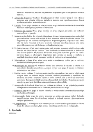 UFSC/EGC – Programa de Pós-Graduação em Engenharia e Gestão do Conhecimento © 2004 Grupo Stela, Células de Comunicação Científica e de Documentação
22
22
tarefa e a próxima não precisam ser pontuadas no processo, pois fazem parte da tarefa de
redação.
4. Apreciação do esboço: Os alunos de cada grupo discutem o esboço entre si, com o fim de
construir uma primeira crítica ao trabalho, e também com o professor, com o fim de
receber orientação e acompanhamento.
5. Redação: Cada grupo completa a redação de seu artigo conforme as normas do enunciado,
buscando orientação do professor se necessário.
6. Submissão de originais: Cada grupo submete seu artigo original, enviando-o ao professor,
que confirma a recepção.
7. Alocação e distribuição dos originais: O professor aloca revisores para os artigos e distribui,
para cada aluno, um ou mais artigos de seus pares sem a identificação dos autores. Não
se permite que um aluno revise artigo seu ou do próprio grupo e, se possível (se a turma
não for muito pequena), evita-se a avaliação recíproca. Caso haja mais de uma turma
envolvida no processo, privilegia-se a avaliação entre turmas.
8. Revisão pelos pares: Cada aluno revisa um ou mais artigos e produz os relatórios de revisão,
baseado nas diretrizes que recebeu. Como presidente do comitê científico, o professor é
um revisor opcional. O processo de revisão pelos pares funciona quando os alunos-
revisores fazem as observações importantes para auxiliar os autores a melhorar a
qualidade do artigo original, sem que a revisão do professor seja imprescindível.
9. Submissão de revisões: Cada aluno envia seu(s) relatório(s) de revisão para o professor,
recebendo confirmação da recepção.
10. Distribuição das revisões: O professor elimina dos relatórios de revisão a autoria e os
comentários dirigidos ao professor. A seguir, envia a cada grupo de autores os relatórios
críticos sobre seu artigo.
11. Feedback sobre revisões: O professor envia, também, para cada revisor, outros relatórios de
colegas sobre os mesmos artigos revisados, também preservando o anonimato dos
revisores, de forma a estimular a reflexão sobre a crítica, com o intuito de favorecer a
construção da responsabilidade coletiva pela qualidade do trabalho. Os autores escrevem
uma breve apreciação dirigida a cada relatório de revisão recebido.
12. Apropriação do feedback: Com base nas revisões recebidas e em seu próprio julgamento,
cada grupo de autores executa as alterações pertinentes no seu artigo.
13. Submissão final: Cada grupo de autores submete ao professor uma versão final de seu artigo,
recebendo confirmação.
14. Apresentação: Cada grupo de autores apresenta seu artigo em sessões (aulas) dedicadas
especificamente a este fim. O professor estimula o feedback objetivo e impessoal sobre
artigo e apresentação.
15. Complementos: O evento pode ter a composição de caderno técnico que contém as versões
finais dos artigos dos alunos, bem como a emissão de certificados de participação.
8. Conclusão
########
 