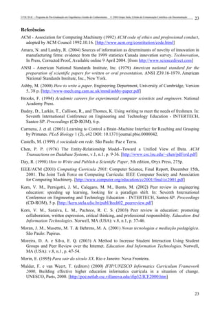 UFSC/EGC – Programa de Pós-Graduação em Engenharia e Gestão do Conhecimento © 2004 Grupo Stela, Células de Comunicação Científica e de Documentação
23
23
Referências
ACM - Association for Computing Machinery (1992) ACM code of ethics and professional conduct,
adopted by ACM Council 1992.10.16. [http://www.acm.org/constitution/code.html]
Amara, N. and Landry, R. (2004) Sources of information as determinants of novelty of innovation in
manufacturing firms: evidence from the 1999 statistics Canada innovation survey. Technovation,
In Press, Corrected Proof, Available online 9 April 2004. [from http://www.sciencedirect.com]
ANSI - American National Standards Institute, Inc. (1979) American national standard for the
preparation of scientific papers for written or oral presentation. ANSI Z39.16-1979. American
National Standards Institute, Inc., New York.
Ashby, M. (2000) How to write a paper. Engineering Department, University of Cambridge, Version
5, 38 p. [http://www-mech.eng.cam.ac.uk/mmd/ashby-paper.pdf]
Brooks, F. (1994) Academic careers for experimental computer scientists and engineers. National
Academy Press.
Budny, D., Larkin, T., Callison, R., and Thomes, K. Using writing to meet the needs of freshmen. In:
Seventh International Conference on Engineering and Technology Education - INTERTECH,
Santos-SP. Proceedings (CD-ROM), 6 p.
Carmena, J. et al. (2003) Learning to Control a Brain–Machine Interface for Reaching and Grasping
by Primates. PLoS Biology 1 (2), e42 DOI: 10.1371/journal.pbio.0000042.
Castells, M. (1999) A sociedade em rede. São Paulo: Paz e Terra.
Chen, P. P. (1976) The Entity-Relationship Model--Toward a Unified View of Data. ACM
Transactions on Database Systems, v.1, n.1, p. 9-36. [http://www.csc.lsu.edu/~chen/pdf/erd.pdf]
Day, R. (1998) How to Write and Publish a Scientific Paper, 5th edition, Oryx Press, 275p.
IEEE/ACM (2001) Computing Curricula 2001: Computer Science, Final Report, December 15th,
2001. The Joint Task Force on Computing Curricula: IEEE Computer Society and Association
for Computing Machinery. [http://www.computer.org/education/cc2001/final/cc2001.pdf]
Kern, V. M., Pernigotti, J. M., Calegaro, M. M., Bento, M. (2002) Peer review in engineering
education: speeding up learning, looking for a paradigm shift. In: Seventh International
Conference on Engineering and Technology Education - INTERTECH, Santos-SP. Proceedings
(CD-ROM), 5 p. [http://kern.stela.ufsc.br/publ/Itech02_peerreview.pdf]
Kern, V. M., Saraiva, L. M., Pacheco, R. C. S. (2003) Peer review in education: promoting
collaboration, written expression, critical thinking, and professional responsibility. Education And
Information Technologies. Norwell, MA (USA): v.8, n.1, p. 37-46.
Moran, J. M., Masetto, M. T. & Behrens, M. A. (2001) Novas tecnologias e mediação pedagógica.
São Paulo: Papirus.
Moreira, D. A. e Silva, E. Q. (2003) A Method to Increase Student Interaction Using Student
Groups and Peer Review over the Internet. Education And Information Technologies. Norwell,
MA (USA): v.8, n.1, p. 47-54.
Morin, E. (1995) Para sair do século XX. Rio e Janeiro: Nova Fronteira.
Mulder, F. e van Weert, T. (editors) (2000) IFIP/UNESCO Informatics Curriculum Framework
2000, Building effective higher education informatics curricula in a situation of change.
UNESCO, Paris, 2000. [http://poe.netlab.csc.villanova.edu/ifip32/ICF2000.htm]
 